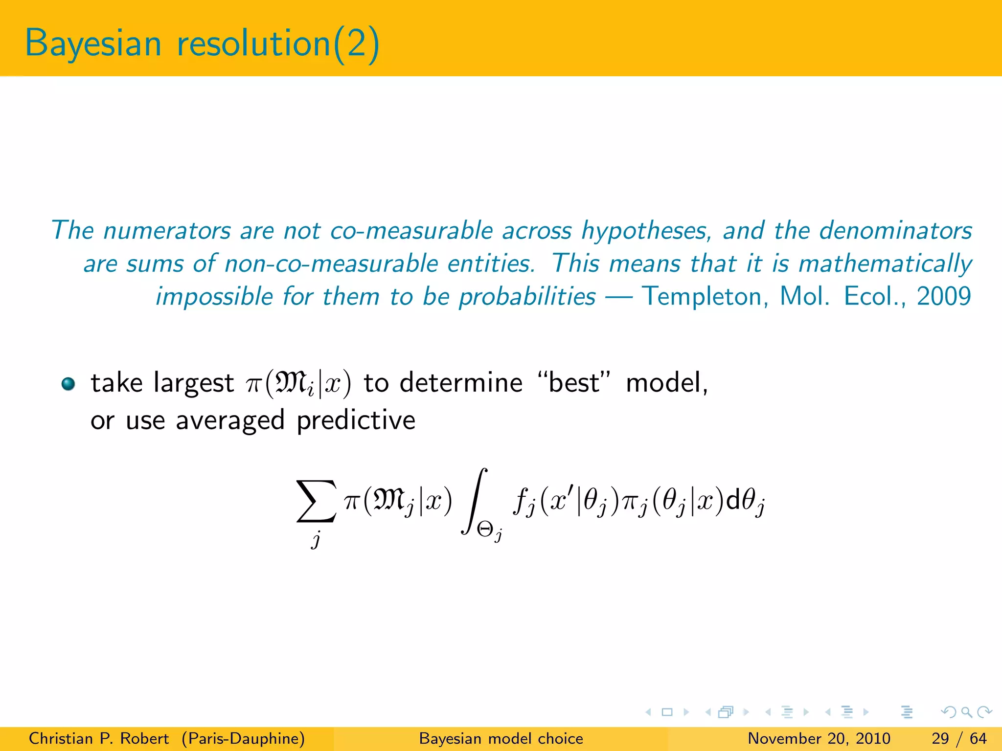 Bayesian resolution(2)
The numerators are not co-measurable across hypotheses, and the denominators
are sums of non-co-measurable entities. This means that it is mathematically
impossible for them to be probabilities — Templeton, Mol. Ecol., 2009
take largest π(Mi|x) to determine “best” model,
or use averaged predictive
j
π(Mj|x)
Θj
fj(x |θj)πj(θj|x)dθj
Christian P. Robert (Paris-Dauphine) Bayesian model choice November 20, 2010 29 / 64
 