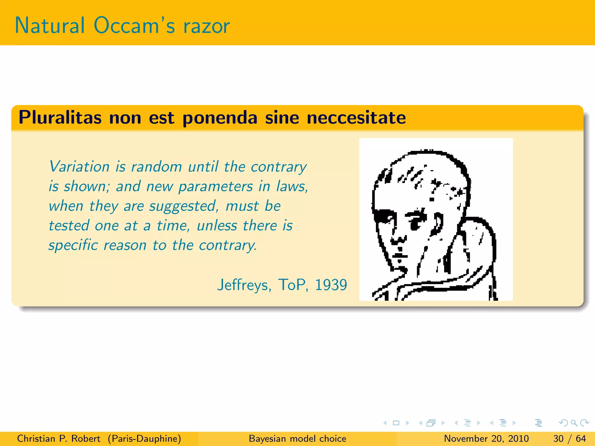Natural Occam’s razor
Pluralitas non est ponenda sine neccesitate
Variation is random until the contrary
is shown; and new parameters in laws,
when they are suggested, must be
tested one at a time, unless there is
speciﬁc reason to the contrary.
Jeﬀreys, ToP, 1939
Christian P. Robert (Paris-Dauphine) Bayesian model choice November 20, 2010 30 / 64
 