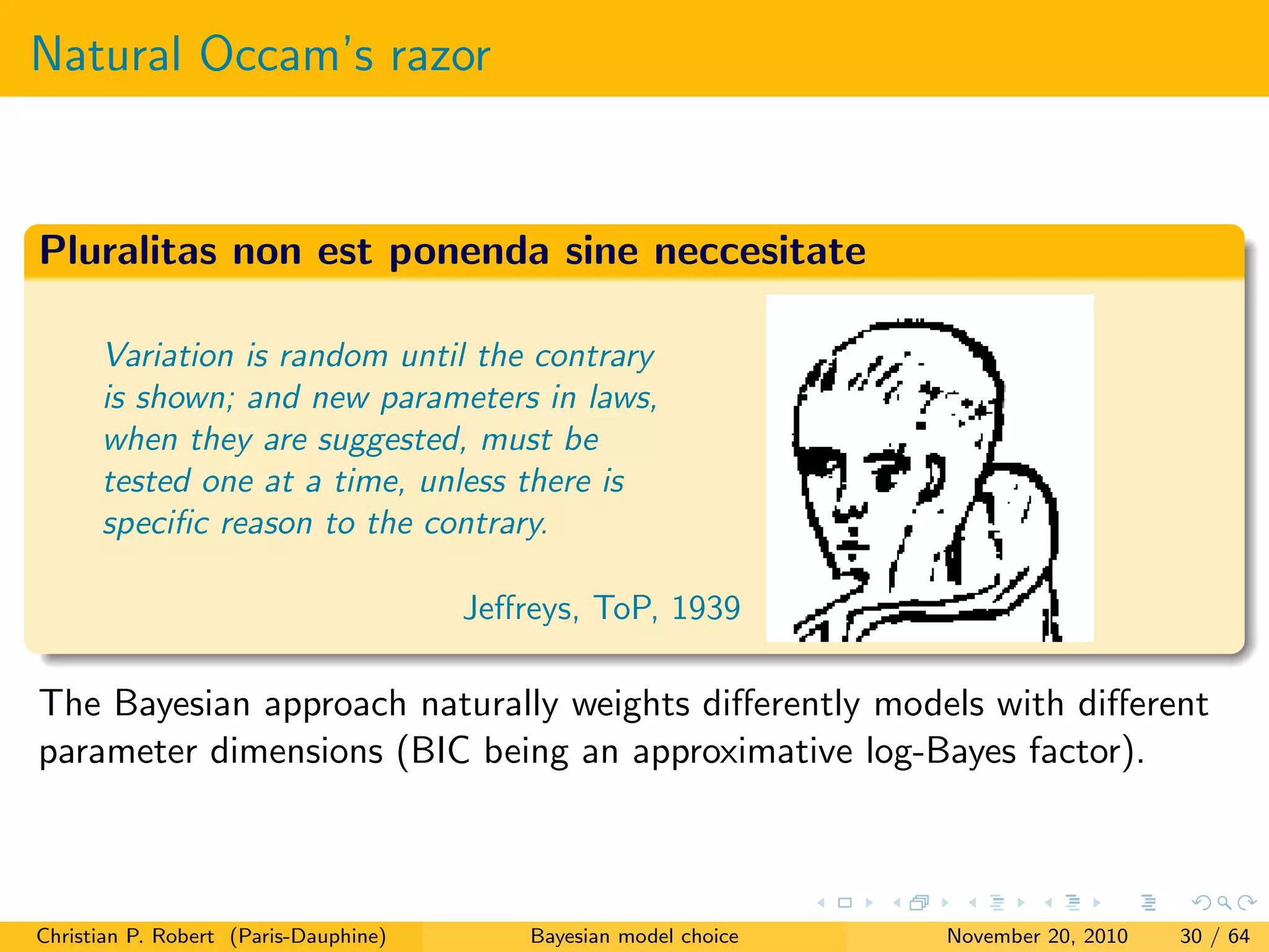 Natural Occam’s razor
Pluralitas non est ponenda sine neccesitate
Variation is random until the contrary
is shown; and new parameters in laws,
when they are suggested, must be
tested one at a time, unless there is
speciﬁc reason to the contrary.
Jeﬀreys, ToP, 1939
The Bayesian approach naturally weights diﬀerently models with diﬀerent
parameter dimensions (BIC being an approximative log-Bayes factor).
Christian P. Robert (Paris-Dauphine) Bayesian model choice November 20, 2010 30 / 64
 