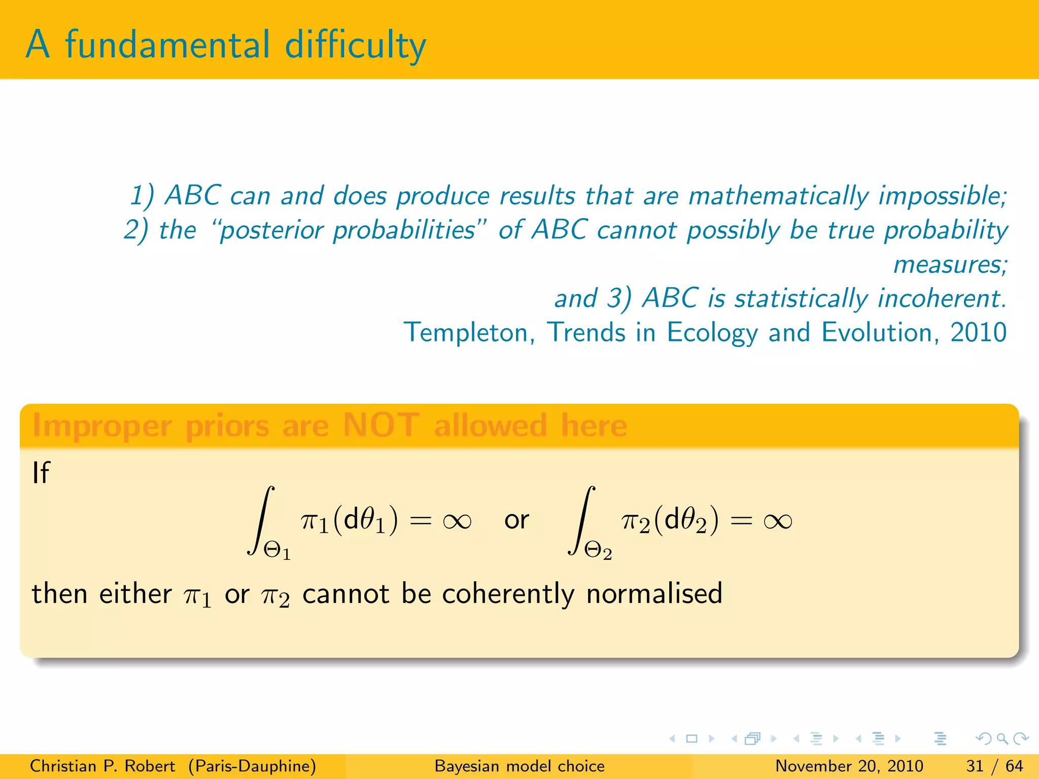 A fundamental diﬃculty
1) ABC can and does produce results that are mathematically impossible;
2) the “posterior probabilities” of ABC cannot possibly be true probability
measures;
and 3) ABC is statistically incoherent.
Templeton, Trends in Ecology and Evolution, 2010
Improper priors are NOT allowed here
If
Θ1
π1(dθ1) = ∞ or
Θ2
π2(dθ2) = ∞
then either π1 or π2 cannot be coherently normalised
Christian P. Robert (Paris-Dauphine) Bayesian model choice November 20, 2010 31 / 64
 