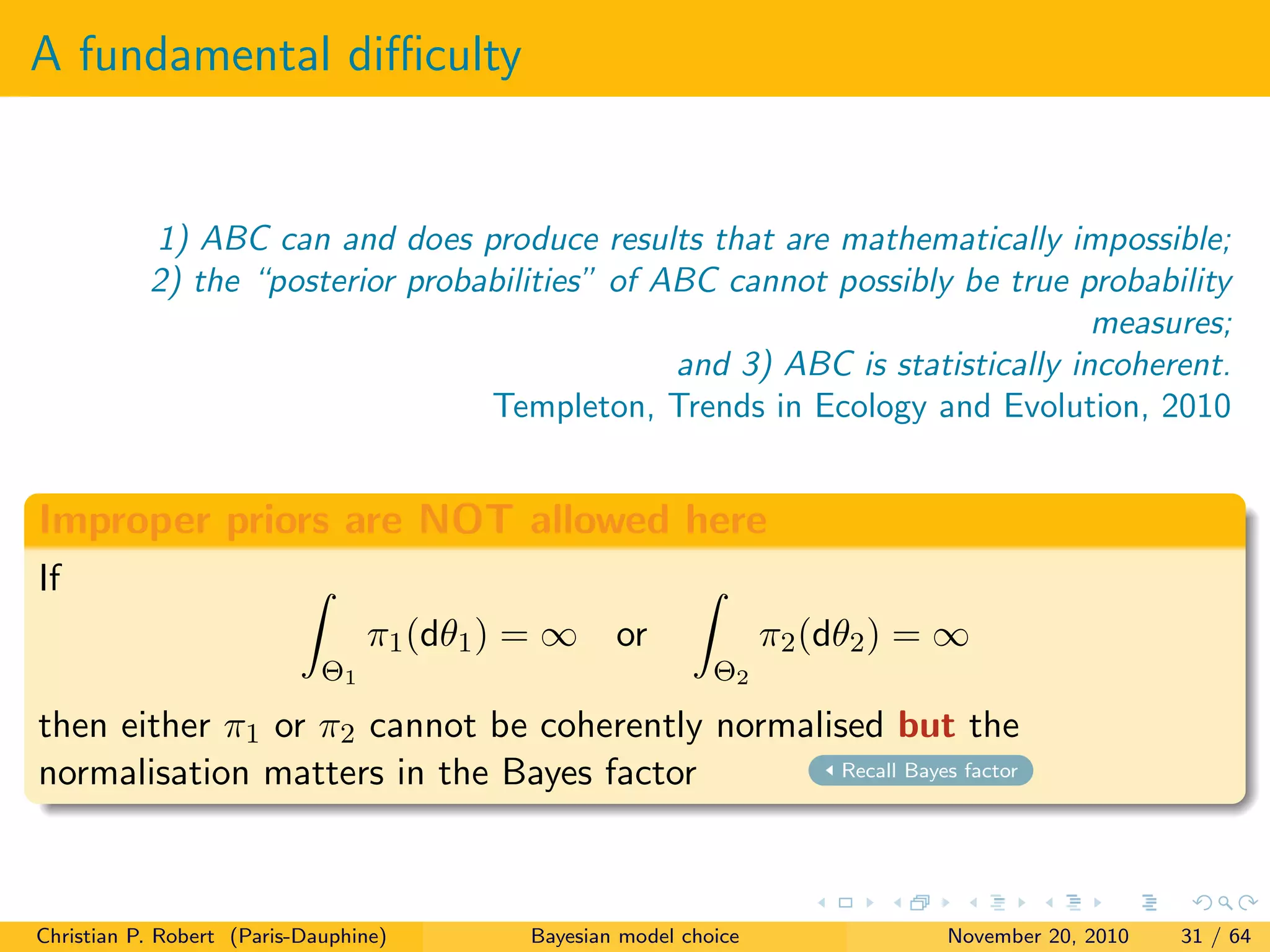 A fundamental diﬃculty
1) ABC can and does produce results that are mathematically impossible;
2) the “posterior probabilities” of ABC cannot possibly be true probability
measures;
and 3) ABC is statistically incoherent.
Templeton, Trends in Ecology and Evolution, 2010
Improper priors are NOT allowed here
If
Θ1
π1(dθ1) = ∞ or
Θ2
π2(dθ2) = ∞
then either π1 or π2 cannot be coherently normalised but the
normalisation matters in the Bayes factor Recall Bayes factor
Christian P. Robert (Paris-Dauphine) Bayesian model choice November 20, 2010 31 / 64
 