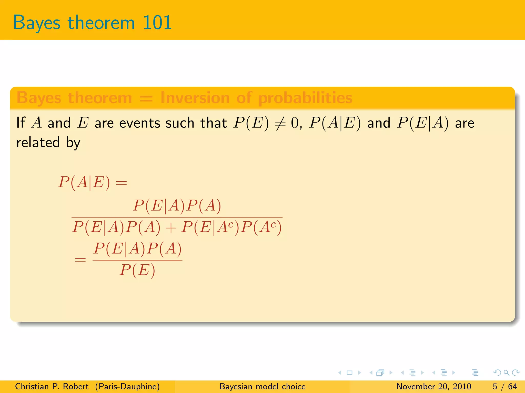 Bayes theorem 101
Bayes theorem = Inversion of probabilities
If A and E are events such that P(E) = 0, P(A|E) and P(E|A) are
related by
P(A|E) =
P(E|A)P(A)
P(E|A)P(A) + P(E|Ac)P(Ac)
=
P(E|A)P(A)
P(E)
Christian P. Robert (Paris-Dauphine) Bayesian model choice November 20, 2010 5 / 64
 
