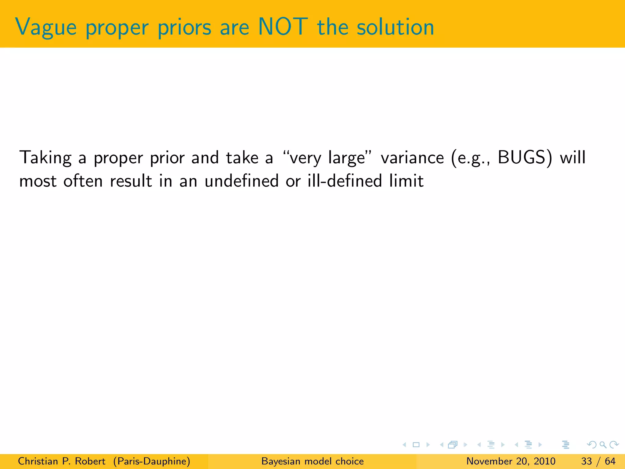 Vague proper priors are NOT the solution
Taking a proper prior and take a “very large” variance (e.g., BUGS) will
most often result in an undeﬁned or ill-deﬁned limit
Christian P. Robert (Paris-Dauphine) Bayesian model choice November 20, 2010 33 / 64
 