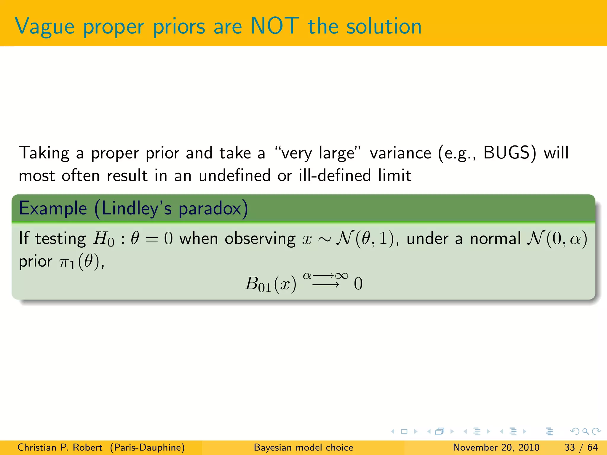 Vague proper priors are NOT the solution
Taking a proper prior and take a “very large” variance (e.g., BUGS) will
most often result in an undeﬁned or ill-deﬁned limit
Example (Lindley’s paradox)
If testing H0 : θ = 0 when observing x ∼ N(θ, 1), under a normal N(0, α)
prior π1(θ),
B01(x)
α−→∞
−→ 0
Christian P. Robert (Paris-Dauphine) Bayesian model choice November 20, 2010 33 / 64
 