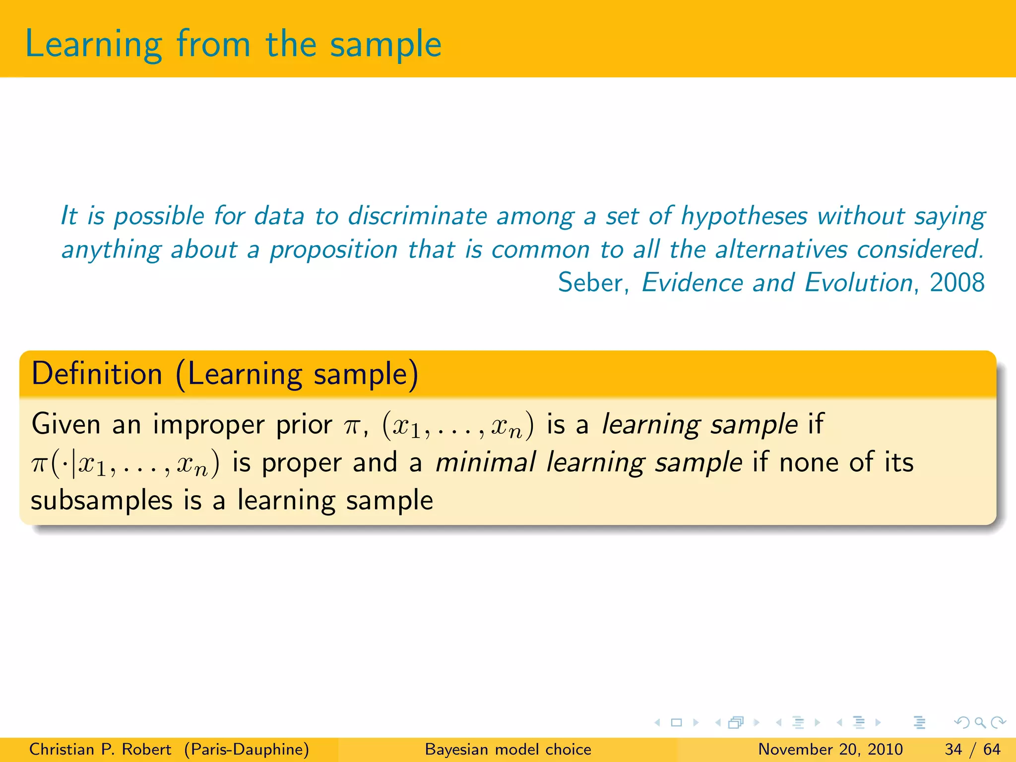 Learning from the sample
It is possible for data to discriminate among a set of hypotheses without saying
anything about a proposition that is common to all the alternatives considered.
Seber, Evidence and Evolution, 2008
Deﬁnition (Learning sample)
Given an improper prior π, (x1, . . . , xn) is a learning sample if
π(·|x1, . . . , xn) is proper and a minimal learning sample if none of its
subsamples is a learning sample
Christian P. Robert (Paris-Dauphine) Bayesian model choice November 20, 2010 34 / 64
 