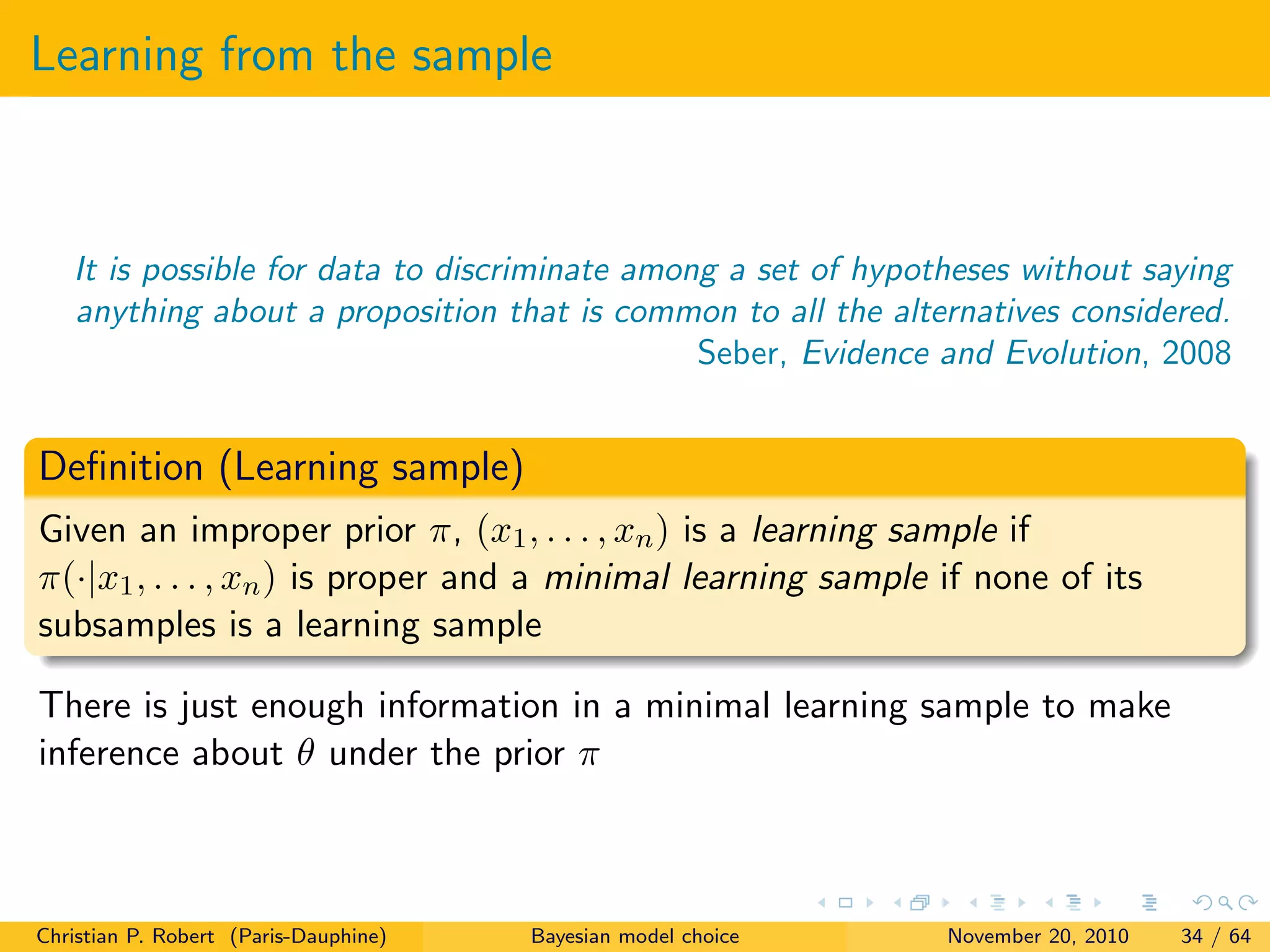 Learning from the sample
It is possible for data to discriminate among a set of hypotheses without saying
anything about a proposition that is common to all the alternatives considered.
Seber, Evidence and Evolution, 2008
Deﬁnition (Learning sample)
Given an improper prior π, (x1, . . . , xn) is a learning sample if
π(·|x1, . . . , xn) is proper and a minimal learning sample if none of its
subsamples is a learning sample
There is just enough information in a minimal learning sample to make
inference about θ under the prior π
Christian P. Robert (Paris-Dauphine) Bayesian model choice November 20, 2010 34 / 64
 
