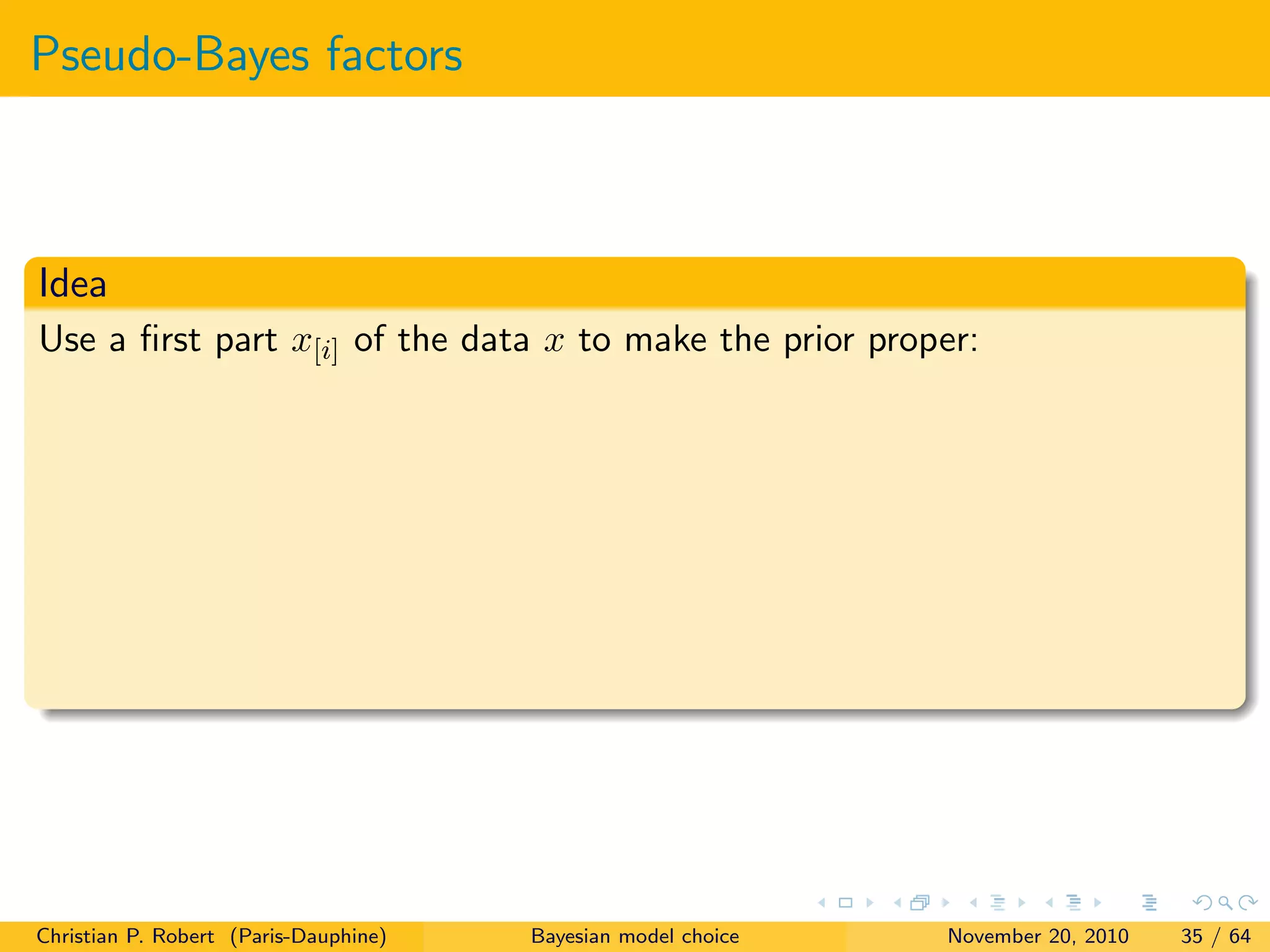 Pseudo-Bayes factors
Idea
Use a ﬁrst part x[i] of the data x to make the prior proper:
Christian P. Robert (Paris-Dauphine) Bayesian model choice November 20, 2010 35 / 64
 