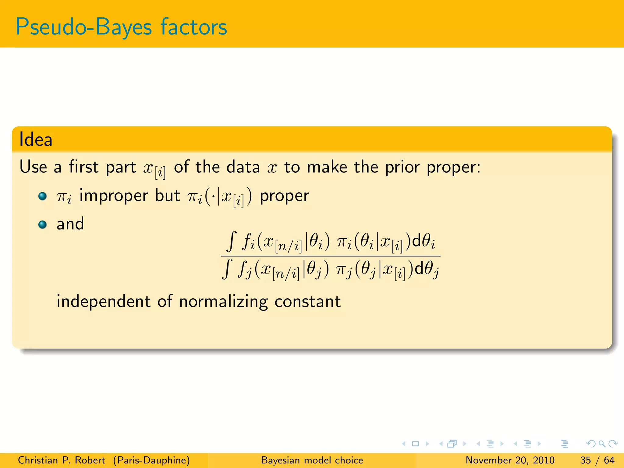 Pseudo-Bayes factors
Idea
Use a ﬁrst part x[i] of the data x to make the prior proper:
πi improper but πi(·|x[i]) proper
and
fi(x[n/i]|θi) πi(θi|x[i])dθi
fj(x[n/i]|θj) πj(θj|x[i])dθj
independent of normalizing constant
Christian P. Robert (Paris-Dauphine) Bayesian model choice November 20, 2010 35 / 64
 
