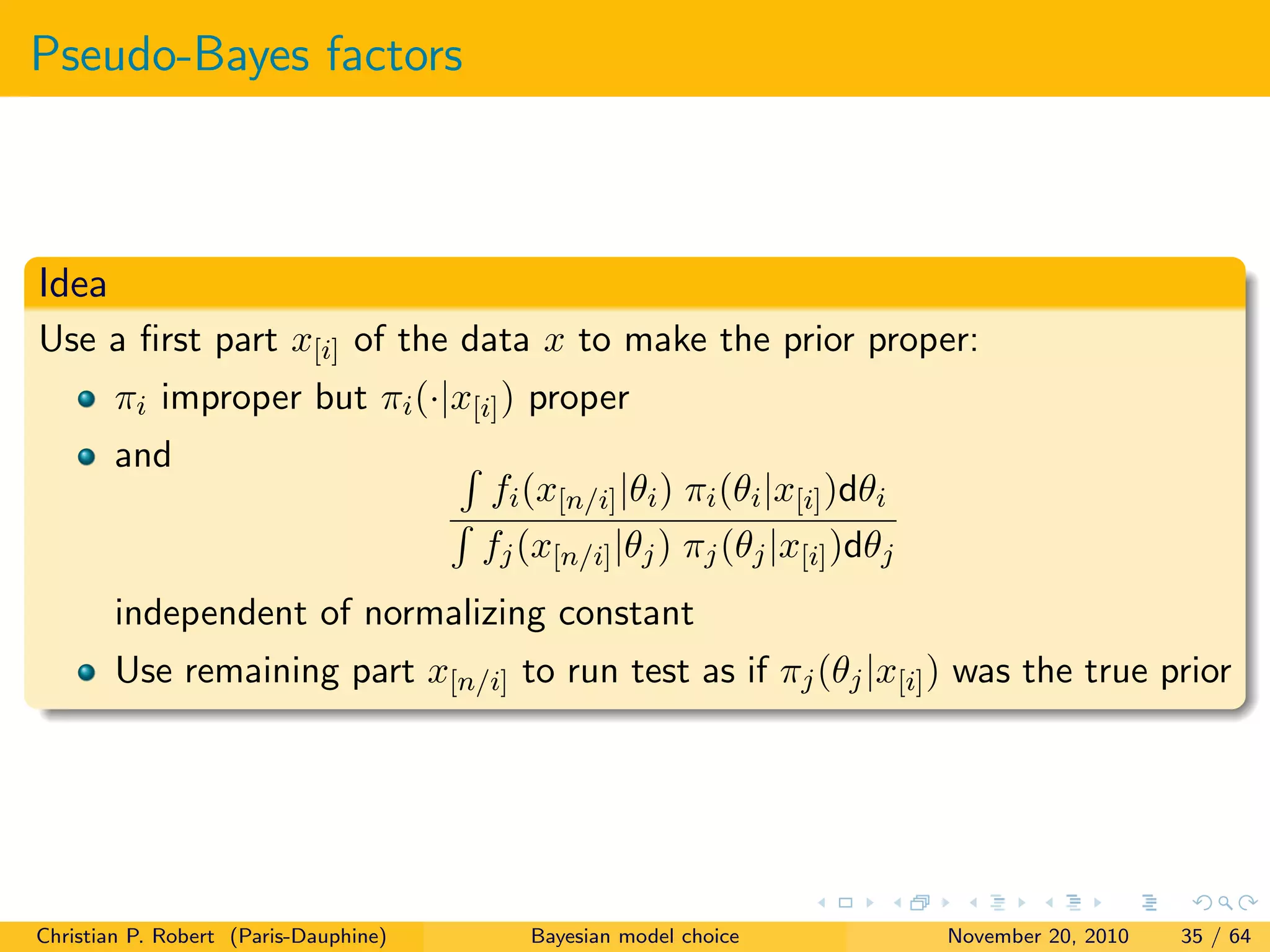 Pseudo-Bayes factors
Idea
Use a ﬁrst part x[i] of the data x to make the prior proper:
πi improper but πi(·|x[i]) proper
and
fi(x[n/i]|θi) πi(θi|x[i])dθi
fj(x[n/i]|θj) πj(θj|x[i])dθj
independent of normalizing constant
Use remaining part x[n/i] to run test as if πj(θj|x[i]) was the true prior
Christian P. Robert (Paris-Dauphine) Bayesian model choice November 20, 2010 35 / 64
 