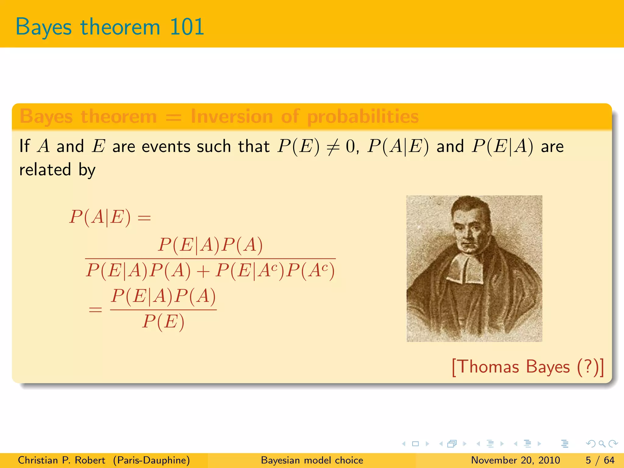 Bayes theorem 101
Bayes theorem = Inversion of probabilities
If A and E are events such that P(E) = 0, P(A|E) and P(E|A) are
related by
P(A|E) =
P(E|A)P(A)
P(E|A)P(A) + P(E|Ac)P(Ac)
=
P(E|A)P(A)
P(E)
[Thomas Bayes (?)]
Christian P. Robert (Paris-Dauphine) Bayesian model choice November 20, 2010 5 / 64
 