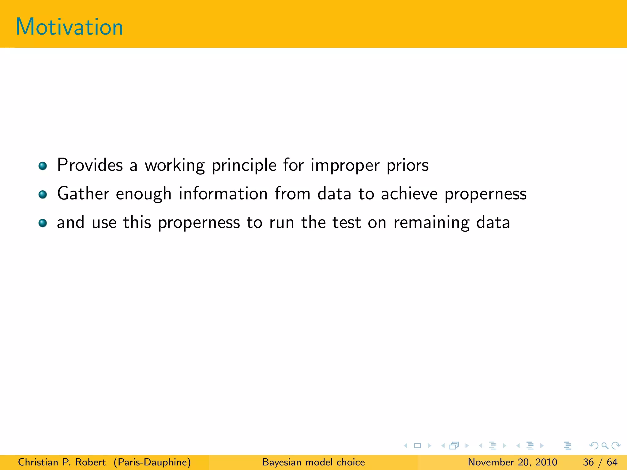 Motivation
Provides a working principle for improper priors
Gather enough information from data to achieve properness
and use this properness to run the test on remaining data
Christian P. Robert (Paris-Dauphine) Bayesian model choice November 20, 2010 36 / 64
 