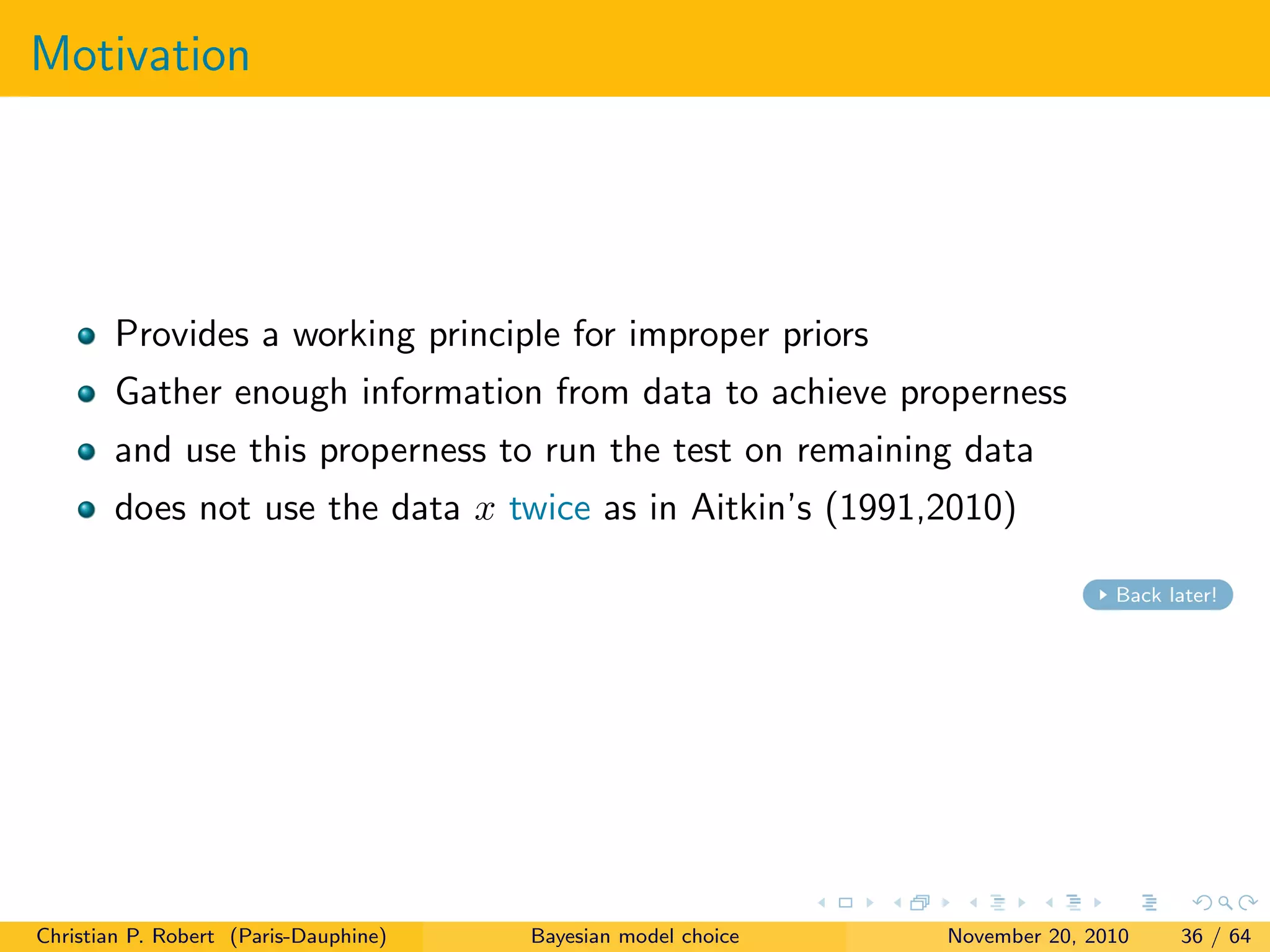 Motivation
Provides a working principle for improper priors
Gather enough information from data to achieve properness
and use this properness to run the test on remaining data
does not use the data x twice as in Aitkin’s (1991,2010)
Back later!
Christian P. Robert (Paris-Dauphine) Bayesian model choice November 20, 2010 36 / 64
 