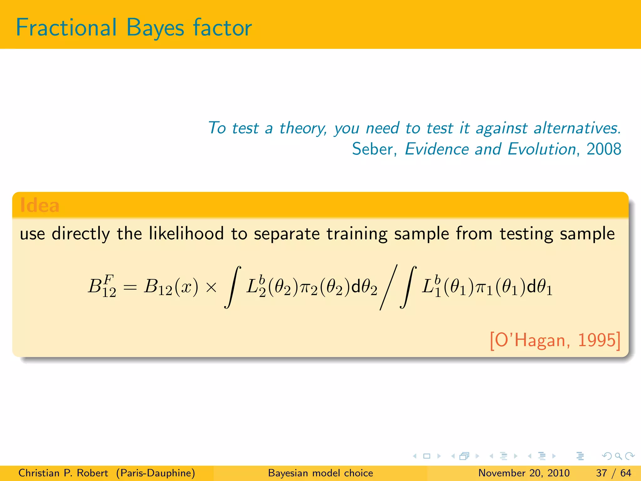 Fractional Bayes factor
To test a theory, you need to test it against alternatives.
Seber, Evidence and Evolution, 2008
Idea
use directly the likelihood to separate training sample from testing sample
BF
12 = B12(x) × Lb
2(θ2)π2(θ2)dθ2 Lb
1(θ1)π1(θ1)dθ1
[O’Hagan, 1995]
Christian P. Robert (Paris-Dauphine) Bayesian model choice November 20, 2010 37 / 64
 