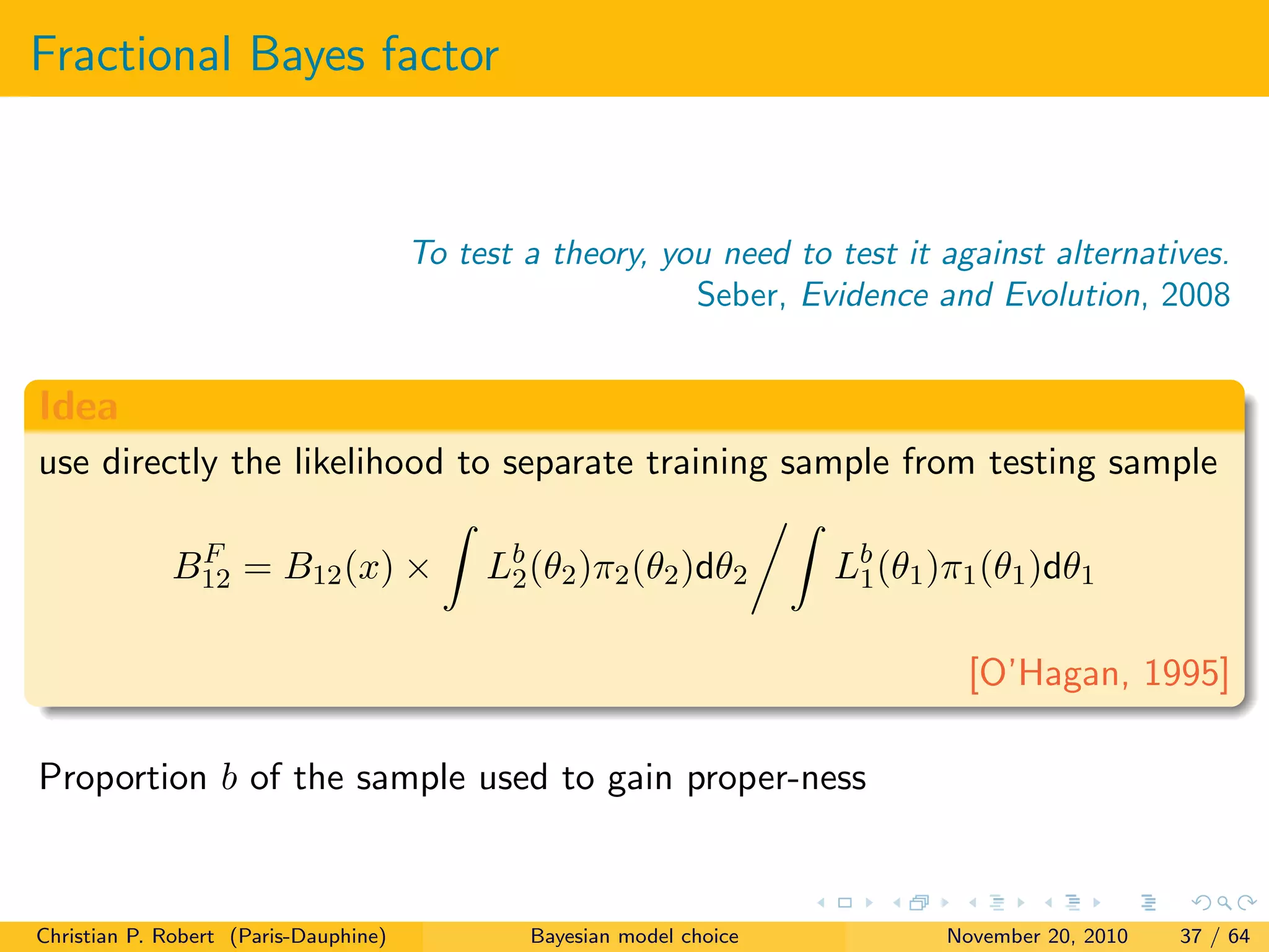 Fractional Bayes factor
To test a theory, you need to test it against alternatives.
Seber, Evidence and Evolution, 2008
Idea
use directly the likelihood to separate training sample from testing sample
BF
12 = B12(x) × Lb
2(θ2)π2(θ2)dθ2 Lb
1(θ1)π1(θ1)dθ1
[O’Hagan, 1995]
Proportion b of the sample used to gain proper-ness
Christian P. Robert (Paris-Dauphine) Bayesian model choice November 20, 2010 37 / 64
 