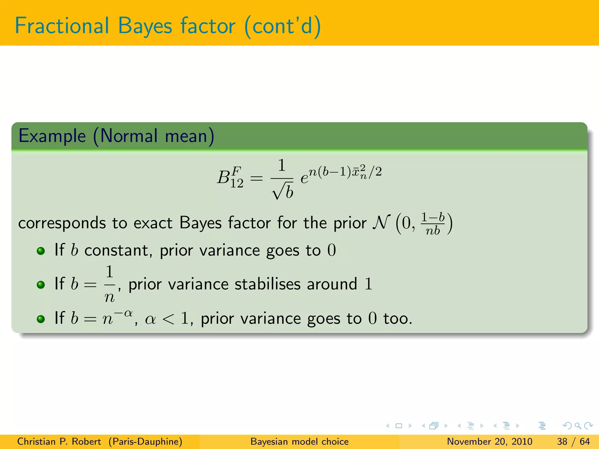 Fractional Bayes factor (cont’d)
Example (Normal mean)
BF
12 =
1
√
b
en(b−1)¯x2
n/2
corresponds to exact Bayes factor for the prior N 0, 1−b
nb
If b constant, prior variance goes to 0
If b =
1
n
, prior variance stabilises around 1
If b = n−α
, α < 1, prior variance goes to 0 too.
Christian P. Robert (Paris-Dauphine) Bayesian model choice November 20, 2010 38 / 64
 