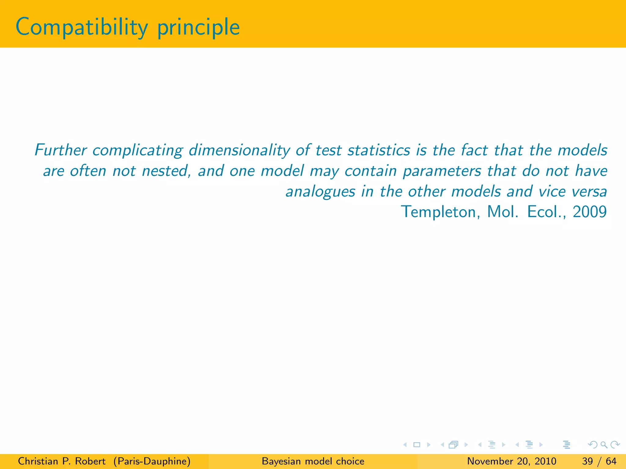 Compatibility principle
Further complicating dimensionality of test statistics is the fact that the models
are often not nested, and one model may contain parameters that do not have
analogues in the other models and vice versa
Templeton, Mol. Ecol., 2009
Christian P. Robert (Paris-Dauphine) Bayesian model choice November 20, 2010 39 / 64
 