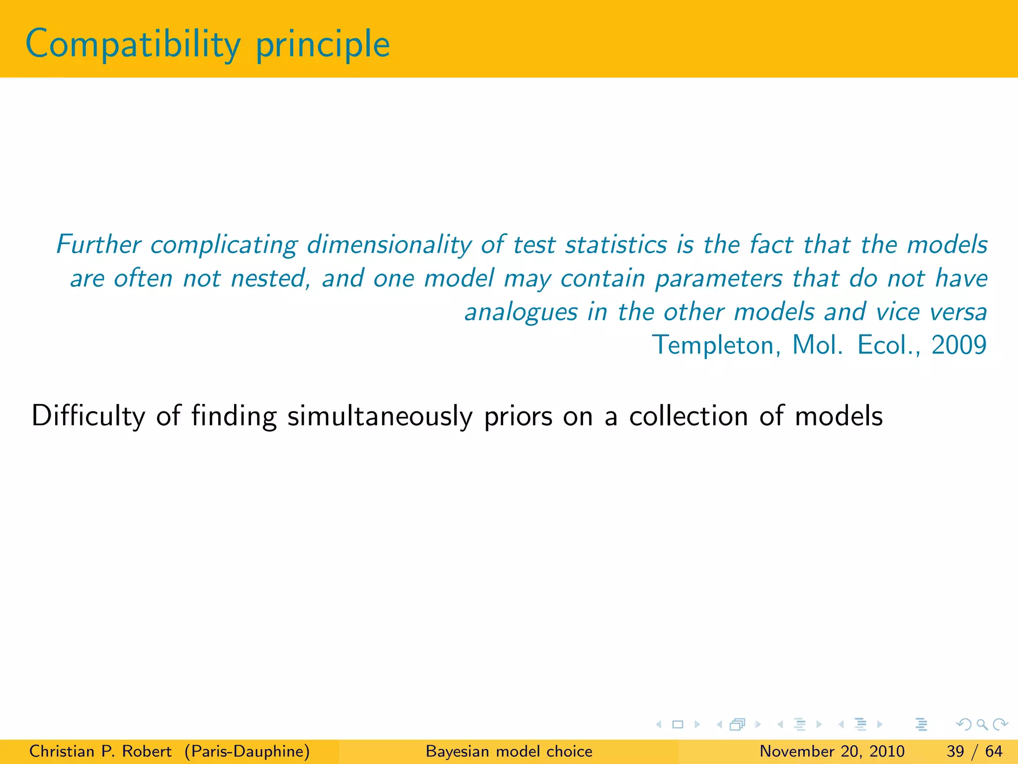 Compatibility principle
Further complicating dimensionality of test statistics is the fact that the models
are often not nested, and one model may contain parameters that do not have
analogues in the other models and vice versa
Templeton, Mol. Ecol., 2009
Diﬃculty of ﬁnding simultaneously priors on a collection of models
Christian P. Robert (Paris-Dauphine) Bayesian model choice November 20, 2010 39 / 64
 