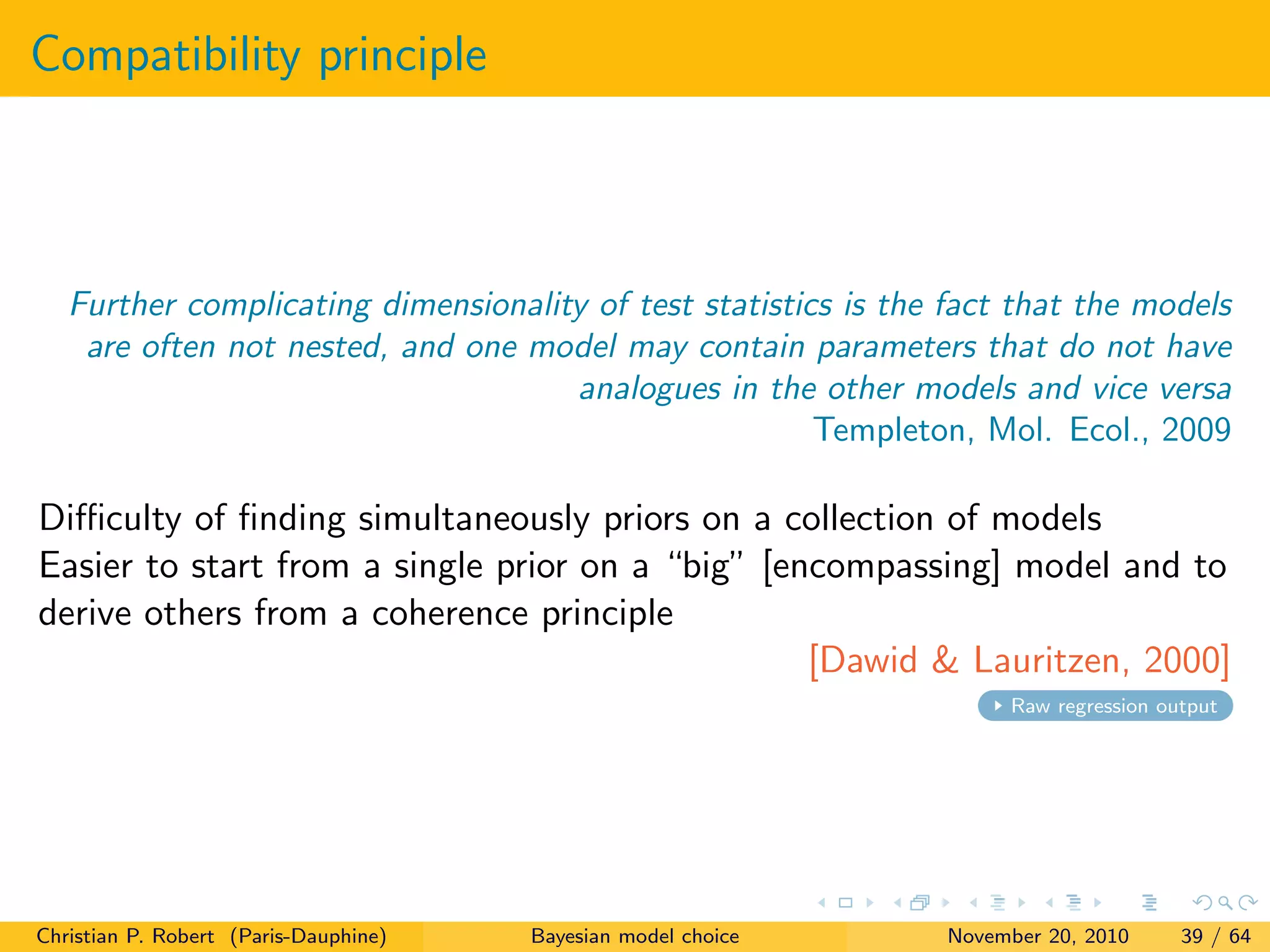 Compatibility principle
Further complicating dimensionality of test statistics is the fact that the models
are often not nested, and one model may contain parameters that do not have
analogues in the other models and vice versa
Templeton, Mol. Ecol., 2009
Diﬃculty of ﬁnding simultaneously priors on a collection of models
Easier to start from a single prior on a “big” [encompassing] model and to
derive others from a coherence principle
[Dawid & Lauritzen, 2000]
Raw regression output
Christian P. Robert (Paris-Dauphine) Bayesian model choice November 20, 2010 39 / 64
 