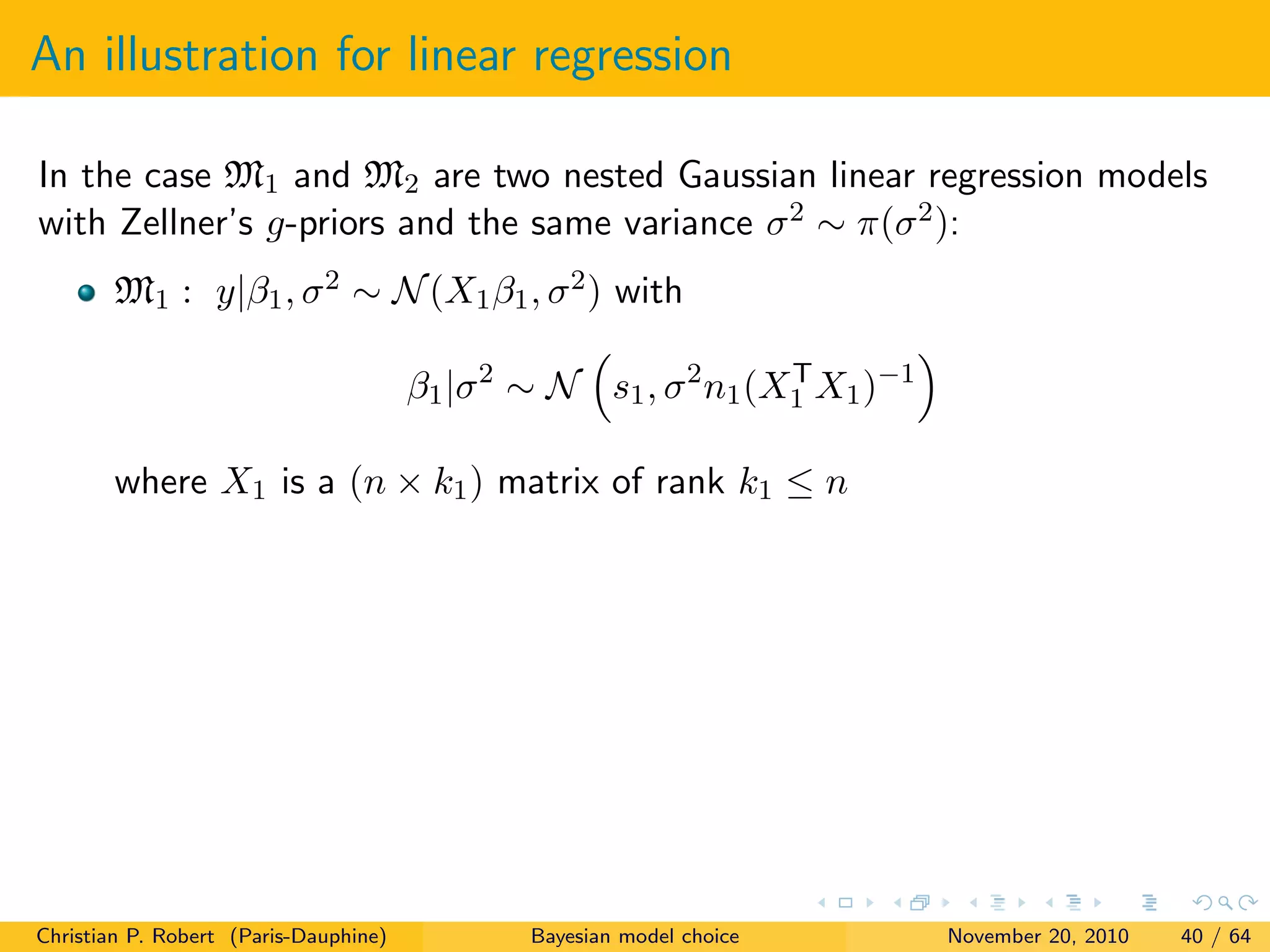 An illustration for linear regression
In the case M1 and M2 are two nested Gaussian linear regression models
with Zellner’s g-priors and the same variance σ2 ∼ π(σ2):
M1 : y|β1, σ2 ∼ N(X1β1, σ2) with
β1|σ2
∼ N s1, σ2
n1(XT
1 X1)−1
where X1 is a (n × k1) matrix of rank k1 ≤ n
Christian P. Robert (Paris-Dauphine) Bayesian model choice November 20, 2010 40 / 64
 