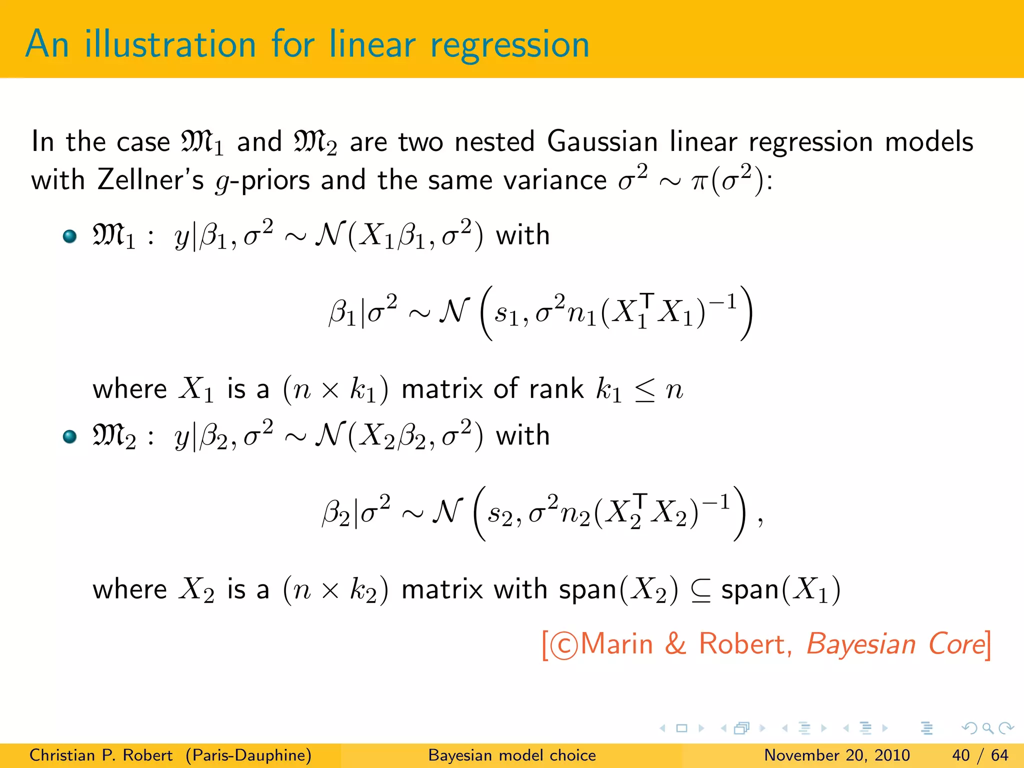 An illustration for linear regression
In the case M1 and M2 are two nested Gaussian linear regression models
with Zellner’s g-priors and the same variance σ2 ∼ π(σ2):
M1 : y|β1, σ2 ∼ N(X1β1, σ2) with
β1|σ2
∼ N s1, σ2
n1(XT
1 X1)−1
where X1 is a (n × k1) matrix of rank k1 ≤ n
M2 : y|β2, σ2 ∼ N(X2β2, σ2) with
β2|σ2
∼ N s2, σ2
n2(XT
2 X2)−1
,
where X2 is a (n × k2) matrix with span(X2) ⊆ span(X1)
[ c Marin & Robert, Bayesian Core]
Christian P. Robert (Paris-Dauphine) Bayesian model choice November 20, 2010 40 / 64
 