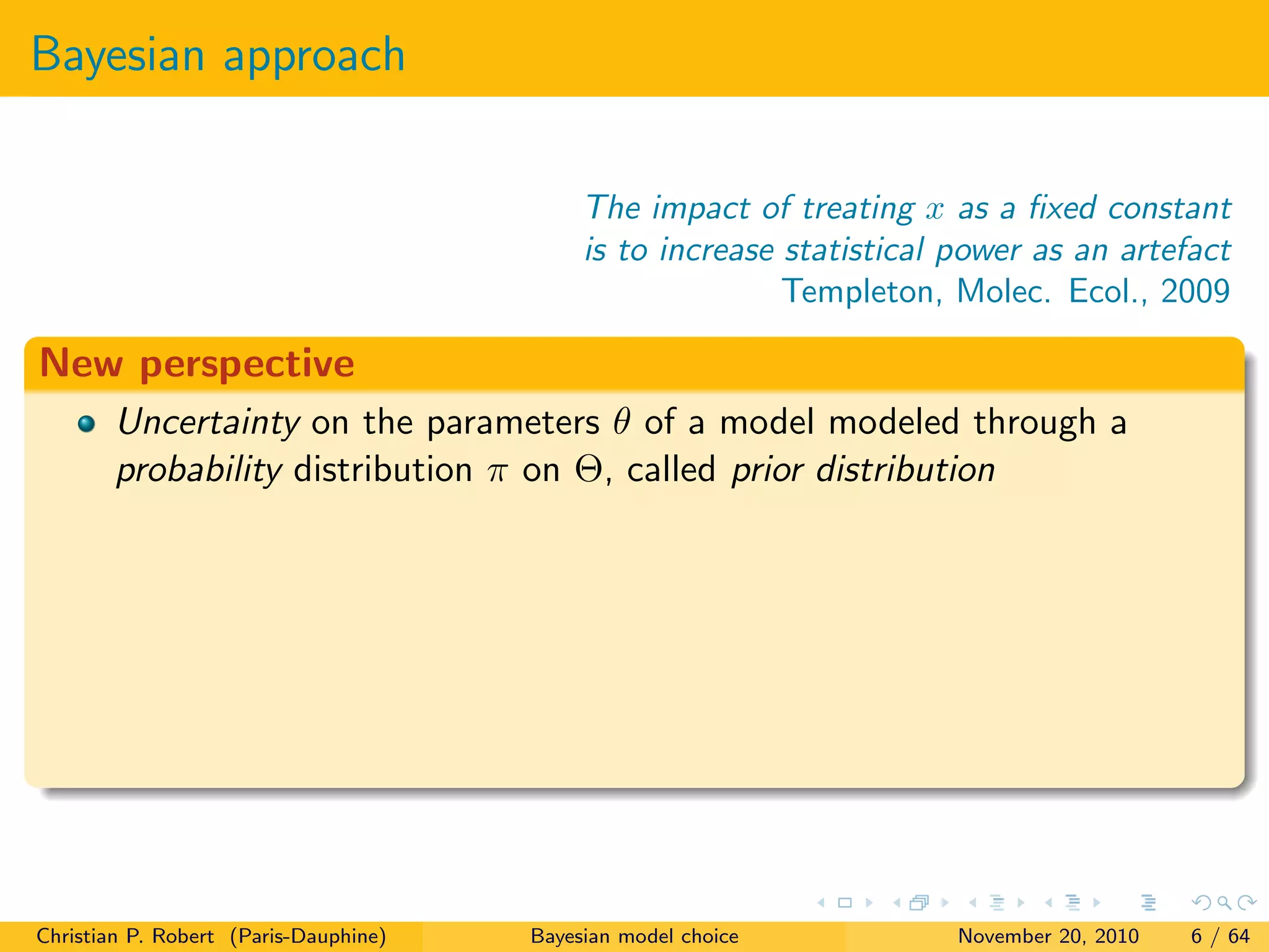 Bayesian approach
The impact of treating x as a ﬁxed constant
is to increase statistical power as an artefact
Templeton, Molec. Ecol., 2009
New perspective
Uncertainty on the parameters θ of a model modeled through a
probability distribution π on Θ, called prior distribution
Christian P. Robert (Paris-Dauphine) Bayesian model choice November 20, 2010 6 / 64
 