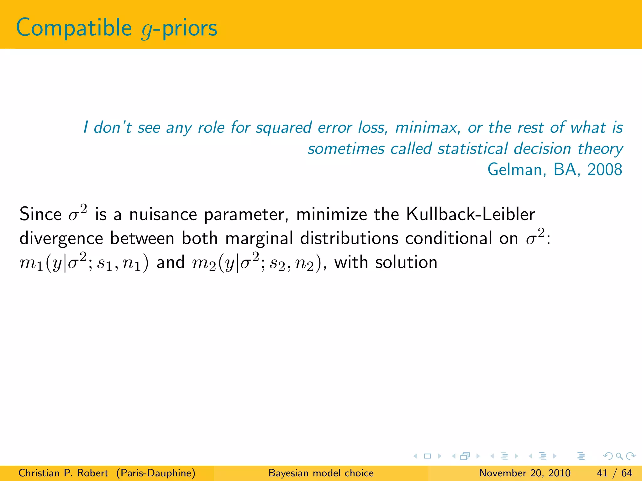 Compatible g-priors
I don’t see any role for squared error loss, minimax, or the rest of what is
sometimes called statistical decision theory
Gelman, BA, 2008
Since σ2 is a nuisance parameter, minimize the Kullback-Leibler
divergence between both marginal distributions conditional on σ2:
m1(y|σ2; s1, n1) and m2(y|σ2; s2, n2), with solution
Christian P. Robert (Paris-Dauphine) Bayesian model choice November 20, 2010 41 / 64
 
