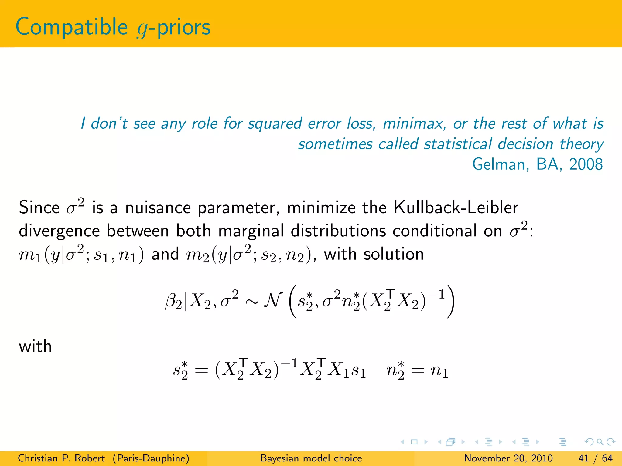 Compatible g-priors
I don’t see any role for squared error loss, minimax, or the rest of what is
sometimes called statistical decision theory
Gelman, BA, 2008
Since σ2 is a nuisance parameter, minimize the Kullback-Leibler
divergence between both marginal distributions conditional on σ2:
m1(y|σ2; s1, n1) and m2(y|σ2; s2, n2), with solution
β2|X2, σ2
∼ N s∗
2, σ2
n∗
2(XT
2 X2)−1
with
s∗
2 = (XT
2 X2)−1
XT
2 X1s1 n∗
2 = n1
Christian P. Robert (Paris-Dauphine) Bayesian model choice November 20, 2010 41 / 64
 
