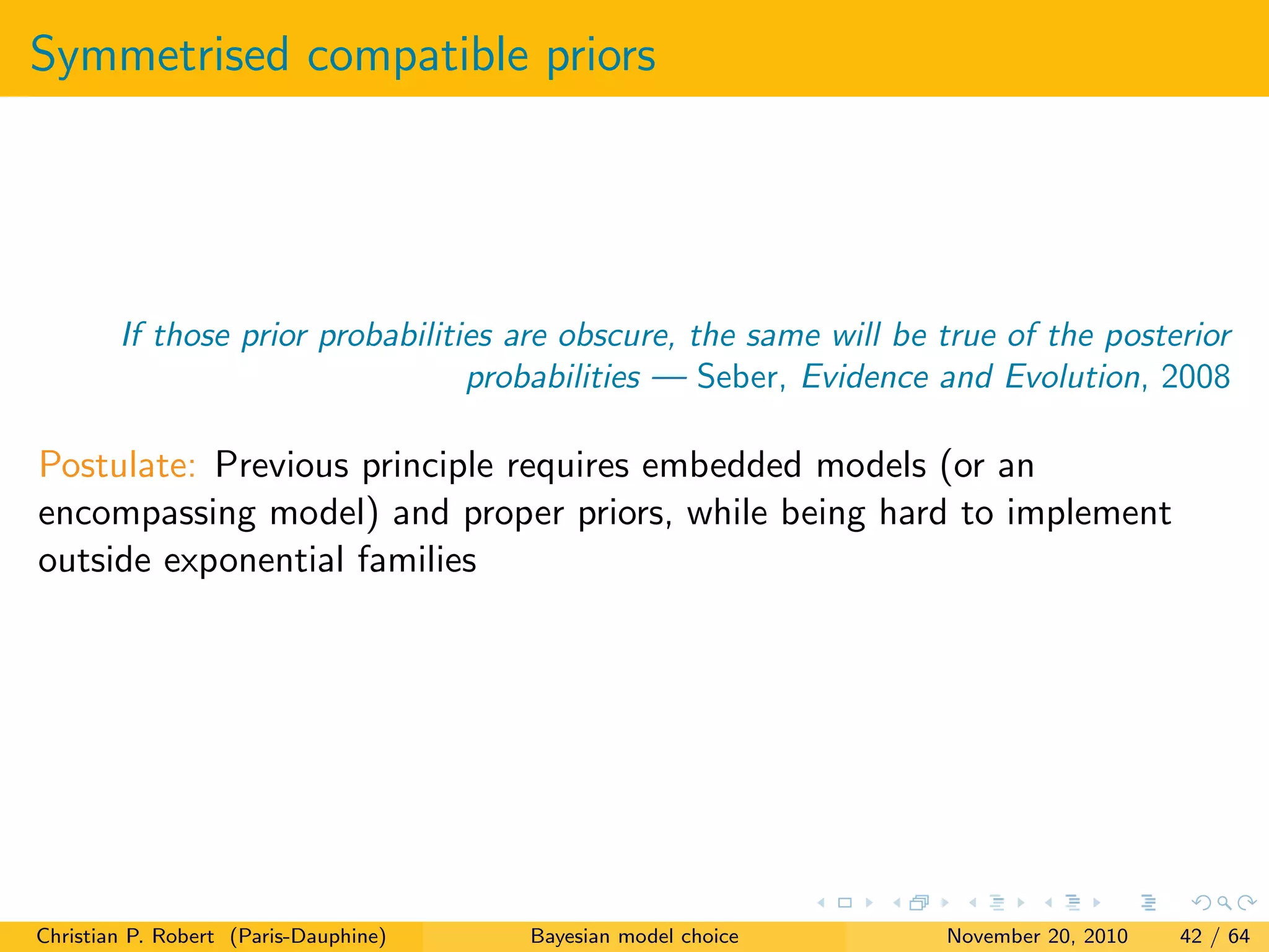 Symmetrised compatible priors
If those prior probabilities are obscure, the same will be true of the posterior
probabilities — Seber, Evidence and Evolution, 2008
Postulate: Previous principle requires embedded models (or an
encompassing model) and proper priors, while being hard to implement
outside exponential families
Christian P. Robert (Paris-Dauphine) Bayesian model choice November 20, 2010 42 / 64
 