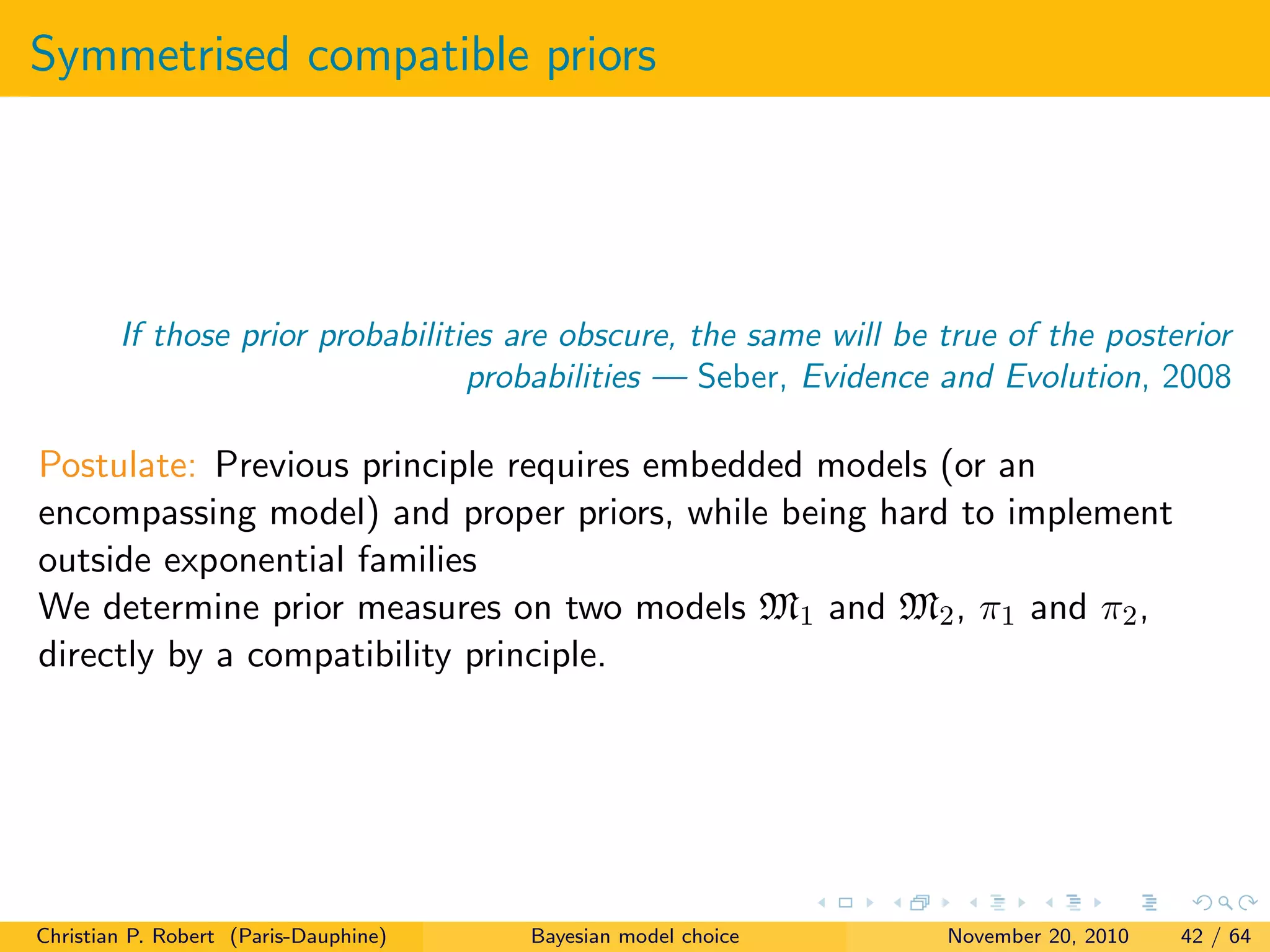 Symmetrised compatible priors
If those prior probabilities are obscure, the same will be true of the posterior
probabilities — Seber, Evidence and Evolution, 2008
Postulate: Previous principle requires embedded models (or an
encompassing model) and proper priors, while being hard to implement
outside exponential families
We determine prior measures on two models M1 and M2, π1 and π2,
directly by a compatibility principle.
Christian P. Robert (Paris-Dauphine) Bayesian model choice November 20, 2010 42 / 64
 