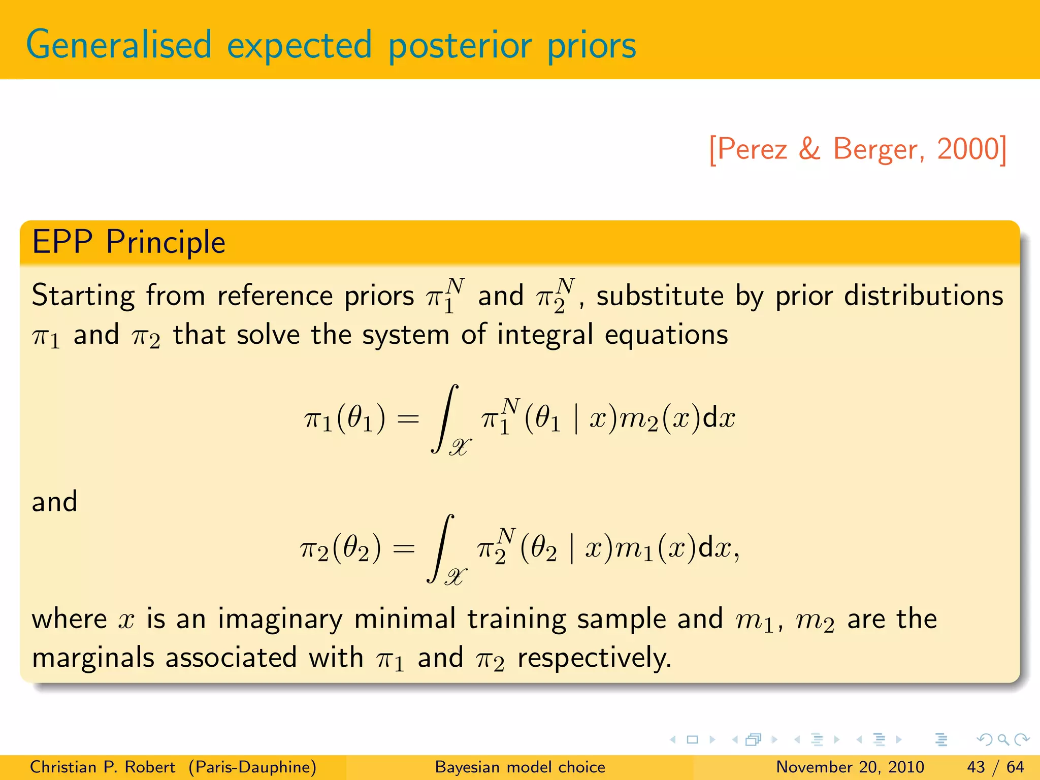Generalised expected posterior priors
[Perez & Berger, 2000]
EPP Principle
Starting from reference priors πN
1 and πN
2 , substitute by prior distributions
π1 and π2 that solve the system of integral equations
π1(θ1) =
X
πN
1 (θ1 | x)m2(x)dx
and
π2(θ2) =
X
πN
2 (θ2 | x)m1(x)dx,
where x is an imaginary minimal training sample and m1, m2 are the
marginals associated with π1 and π2 respectively.
Christian P. Robert (Paris-Dauphine) Bayesian model choice November 20, 2010 43 / 64
 