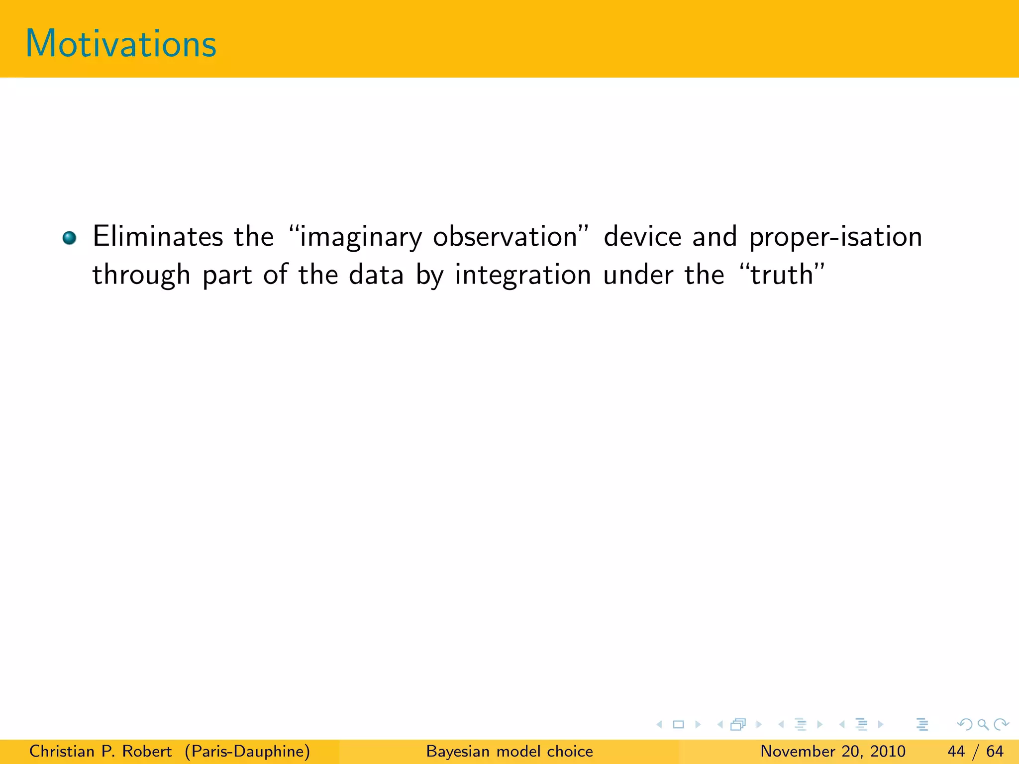 Motivations
Eliminates the “imaginary observation” device and proper-isation
through part of the data by integration under the “truth”
Christian P. Robert (Paris-Dauphine) Bayesian model choice November 20, 2010 44 / 64
 