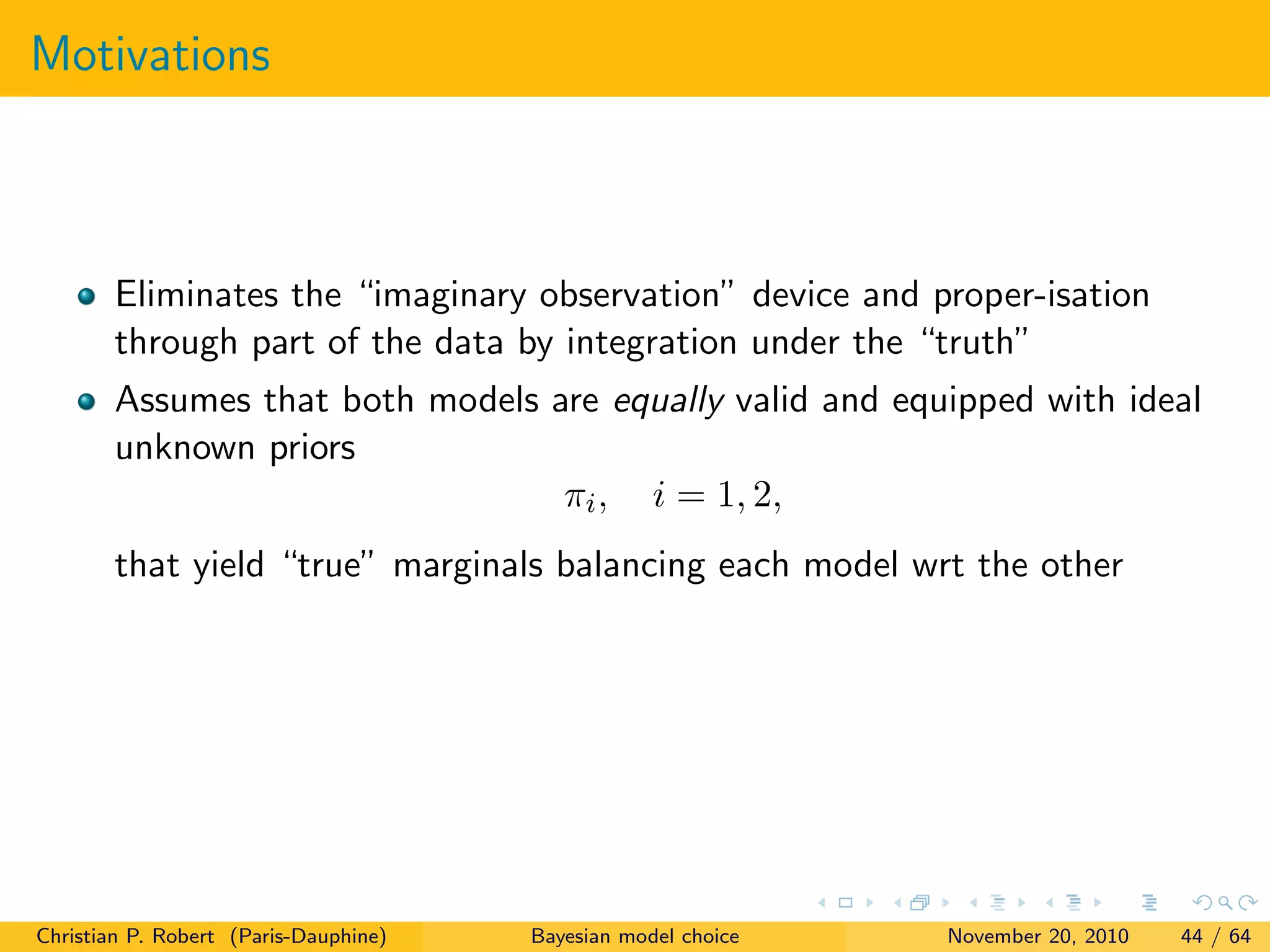 Motivations
Eliminates the “imaginary observation” device and proper-isation
through part of the data by integration under the “truth”
Assumes that both models are equally valid and equipped with ideal
unknown priors
πi, i = 1, 2,
that yield “true” marginals balancing each model wrt the other
Christian P. Robert (Paris-Dauphine) Bayesian model choice November 20, 2010 44 / 64
 