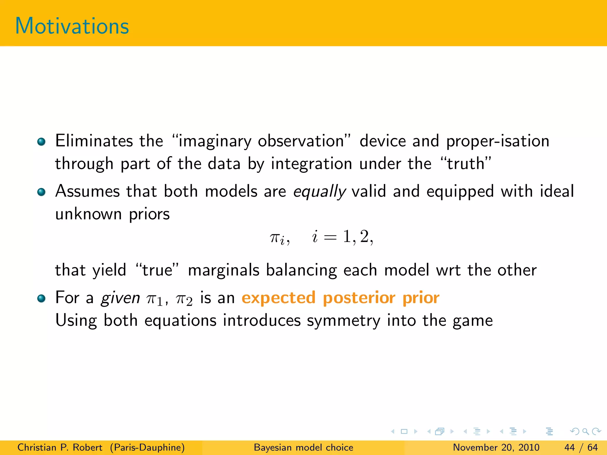 Motivations
Eliminates the “imaginary observation” device and proper-isation
through part of the data by integration under the “truth”
Assumes that both models are equally valid and equipped with ideal
unknown priors
πi, i = 1, 2,
that yield “true” marginals balancing each model wrt the other
For a given π1, π2 is an expected posterior prior
Using both equations introduces symmetry into the game
Christian P. Robert (Paris-Dauphine) Bayesian model choice November 20, 2010 44 / 64
 