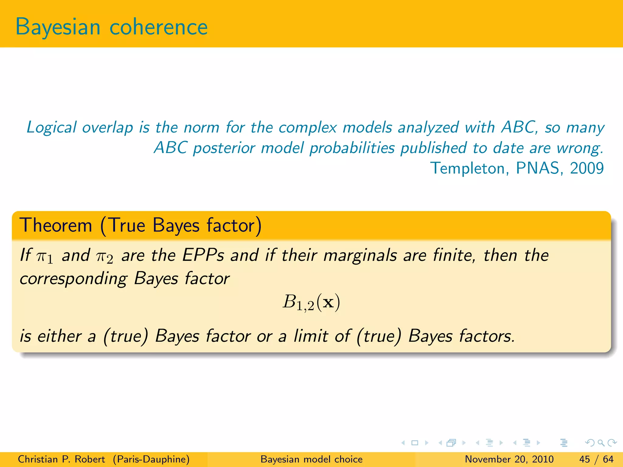 Bayesian coherence
Logical overlap is the norm for the complex models analyzed with ABC, so many
ABC posterior model probabilities published to date are wrong.
Templeton, PNAS, 2009
Theorem (True Bayes factor)
If π1 and π2 are the EPPs and if their marginals are ﬁnite, then the
corresponding Bayes factor
B1,2(x)
is either a (true) Bayes factor or a limit of (true) Bayes factors.
Christian P. Robert (Paris-Dauphine) Bayesian model choice November 20, 2010 45 / 64
 
