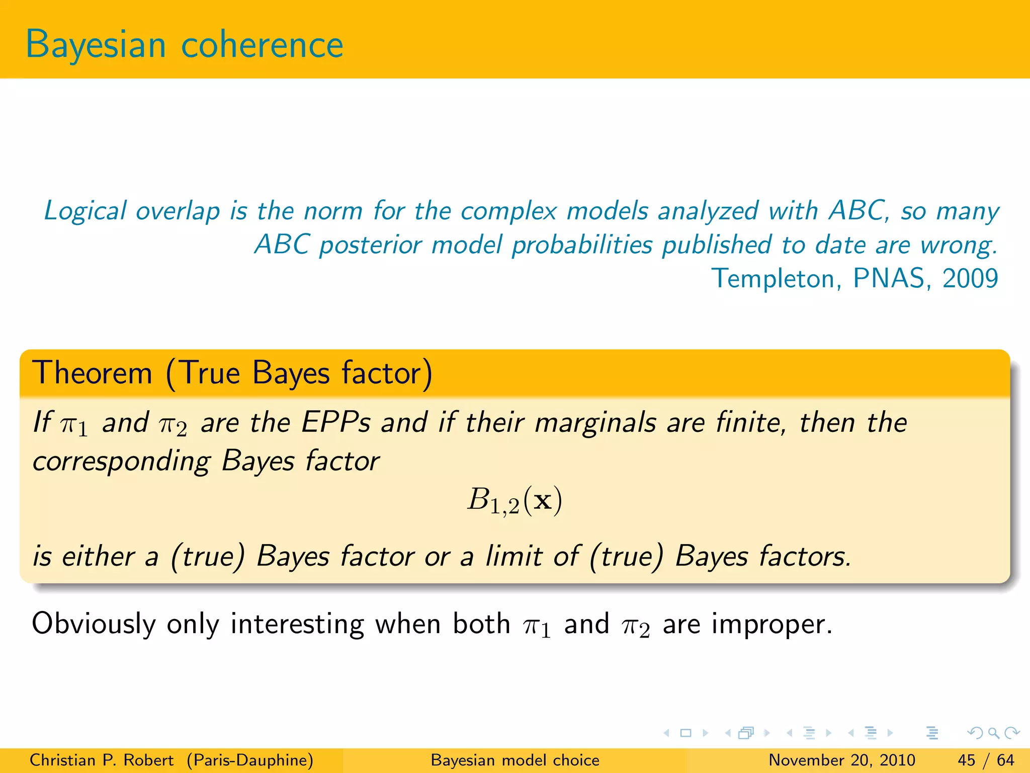 Bayesian coherence
Logical overlap is the norm for the complex models analyzed with ABC, so many
ABC posterior model probabilities published to date are wrong.
Templeton, PNAS, 2009
Theorem (True Bayes factor)
If π1 and π2 are the EPPs and if their marginals are ﬁnite, then the
corresponding Bayes factor
B1,2(x)
is either a (true) Bayes factor or a limit of (true) Bayes factors.
Obviously only interesting when both π1 and π2 are improper.
Christian P. Robert (Paris-Dauphine) Bayesian model choice November 20, 2010 45 / 64
 