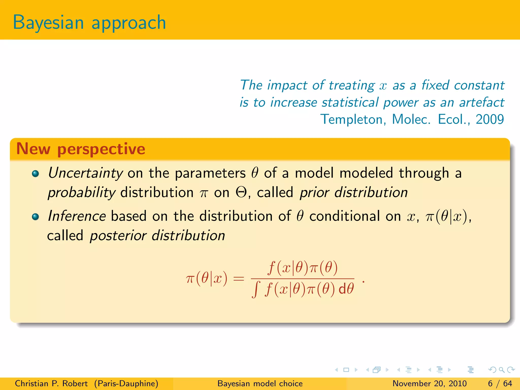 Bayesian approach
The impact of treating x as a ﬁxed constant
is to increase statistical power as an artefact
Templeton, Molec. Ecol., 2009
New perspective
Uncertainty on the parameters θ of a model modeled through a
probability distribution π on Θ, called prior distribution
Inference based on the distribution of θ conditional on x, π(θ|x),
called posterior distribution
π(θ|x) =
f(x|θ)π(θ)
f(x|θ)π(θ) dθ
.
Christian P. Robert (Paris-Dauphine) Bayesian model choice November 20, 2010 6 / 64
 