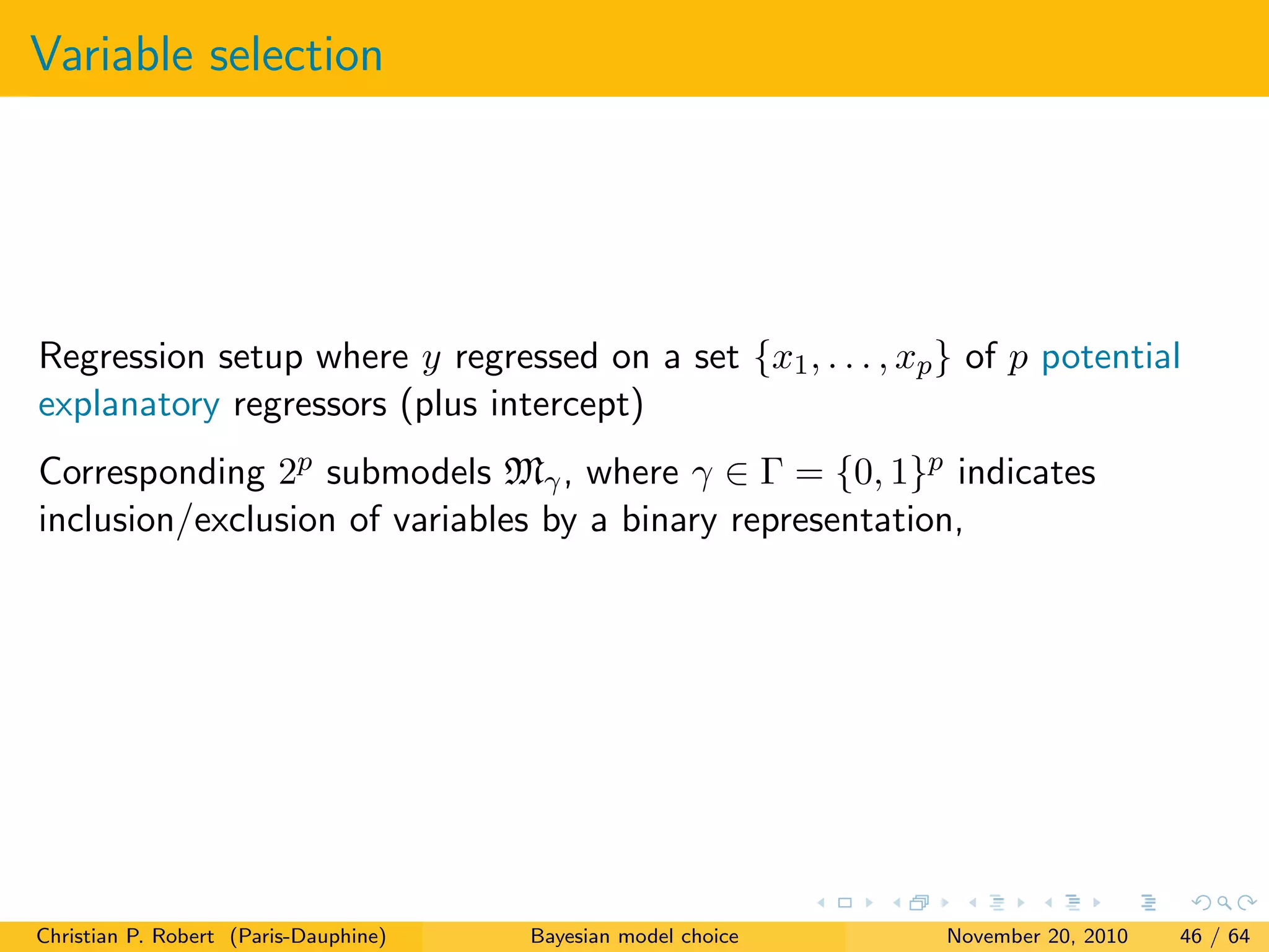 Variable selection
Regression setup where y regressed on a set {x1, . . . , xp} of p potential
explanatory regressors (plus intercept)
Corresponding 2p submodels Mγ, where γ ∈ Γ = {0, 1}p indicates
inclusion/exclusion of variables by a binary representation,
Christian P. Robert (Paris-Dauphine) Bayesian model choice November 20, 2010 46 / 64
 