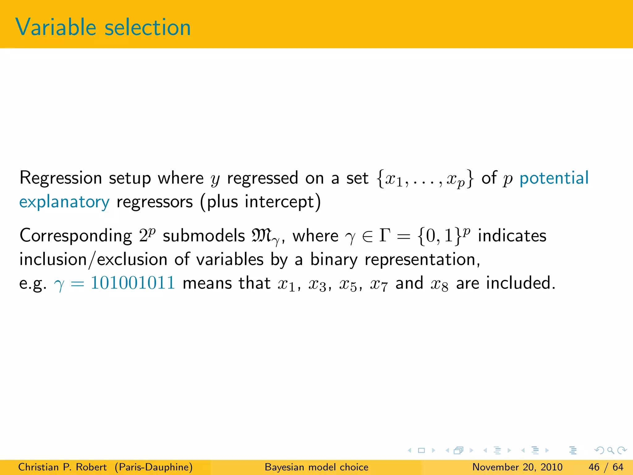 Variable selection
Regression setup where y regressed on a set {x1, . . . , xp} of p potential
explanatory regressors (plus intercept)
Corresponding 2p submodels Mγ, where γ ∈ Γ = {0, 1}p indicates
inclusion/exclusion of variables by a binary representation,
e.g. γ = 101001011 means that x1, x3, x5, x7 and x8 are included.
Christian P. Robert (Paris-Dauphine) Bayesian model choice November 20, 2010 46 / 64
 