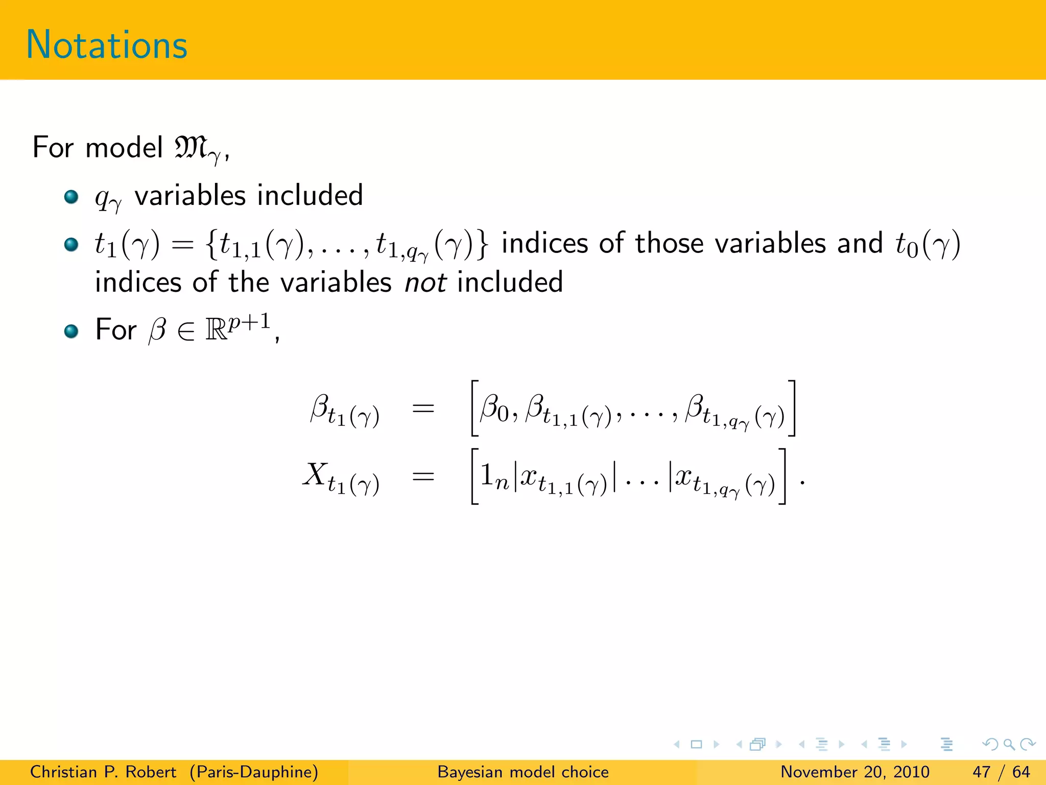 Notations
For model Mγ,
qγ variables included
t1(γ) = {t1,1(γ), . . . , t1,qγ (γ)} indices of those variables and t0(γ)
indices of the variables not included
For β ∈ Rp+1,
βt1(γ) = β0, βt1,1(γ), . . . , βt1,qγ (γ)
Xt1(γ) = 1n|xt1,1(γ)| . . . |xt1,qγ (γ) .
Christian P. Robert (Paris-Dauphine) Bayesian model choice November 20, 2010 47 / 64
 