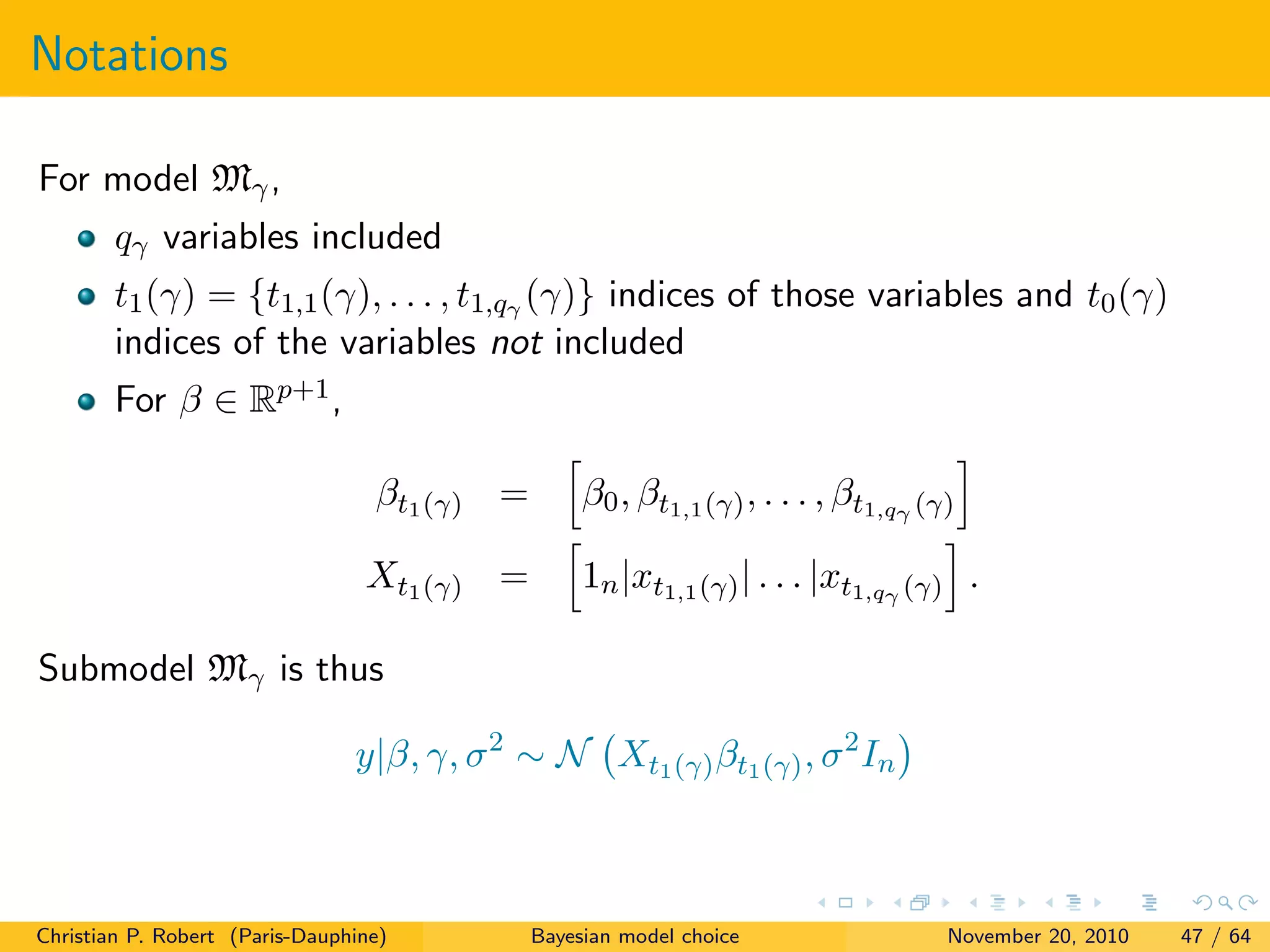 Notations
For model Mγ,
qγ variables included
t1(γ) = {t1,1(γ), . . . , t1,qγ (γ)} indices of those variables and t0(γ)
indices of the variables not included
For β ∈ Rp+1,
βt1(γ) = β0, βt1,1(γ), . . . , βt1,qγ (γ)
Xt1(γ) = 1n|xt1,1(γ)| . . . |xt1,qγ (γ) .
Submodel Mγ is thus
y|β, γ, σ2
∼ N Xt1(γ)βt1(γ), σ2
In
Christian P. Robert (Paris-Dauphine) Bayesian model choice November 20, 2010 47 / 64
 