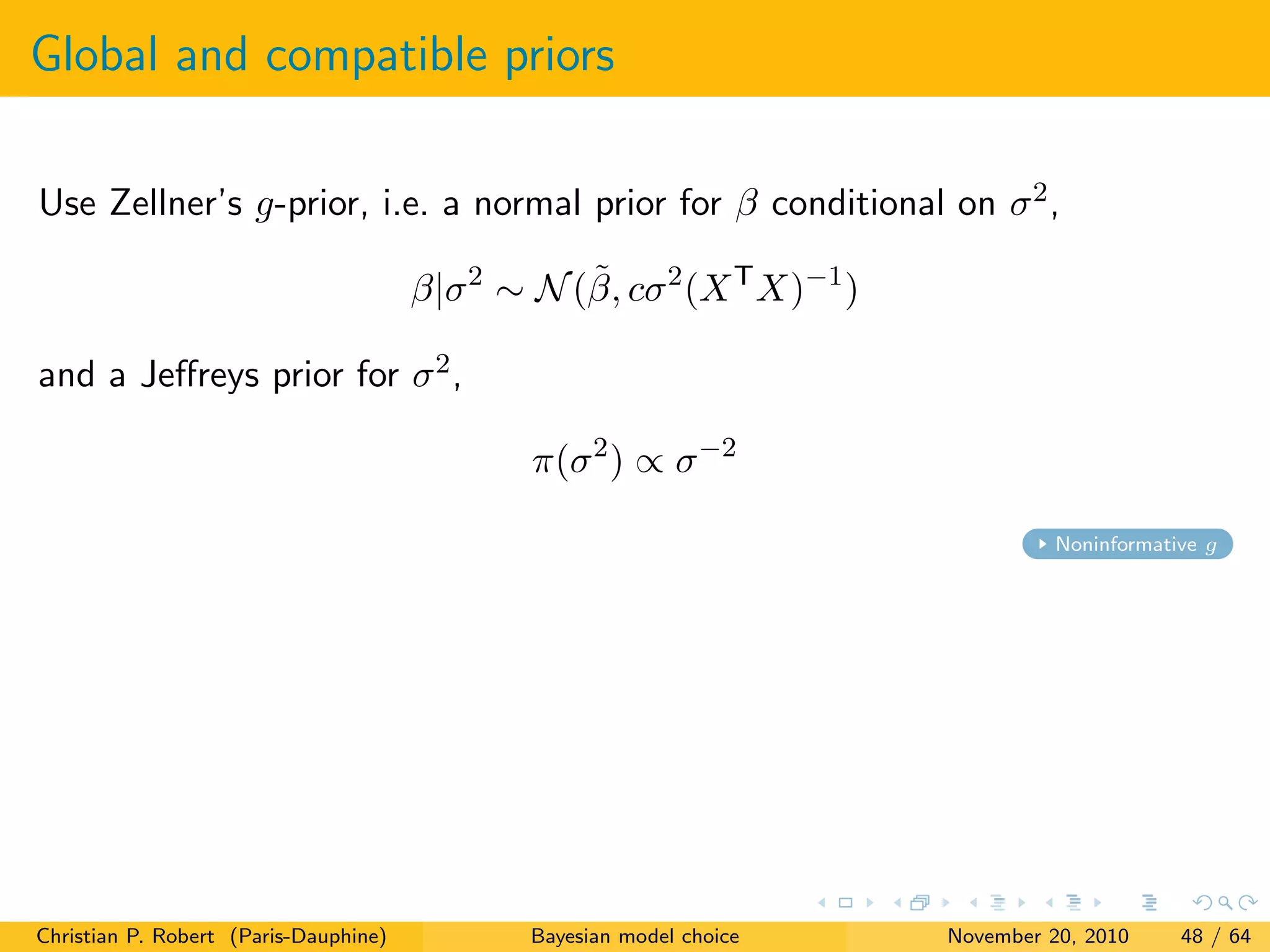 Global and compatible priors
Use Zellner’s g-prior, i.e. a normal prior for β conditional on σ2,
β|σ2
∼ N(˜β, cσ2
(XT
X)−1
)
and a Jeﬀreys prior for σ2,
π(σ2
) ∝ σ−2
Noninformative g
Christian P. Robert (Paris-Dauphine) Bayesian model choice November 20, 2010 48 / 64
 