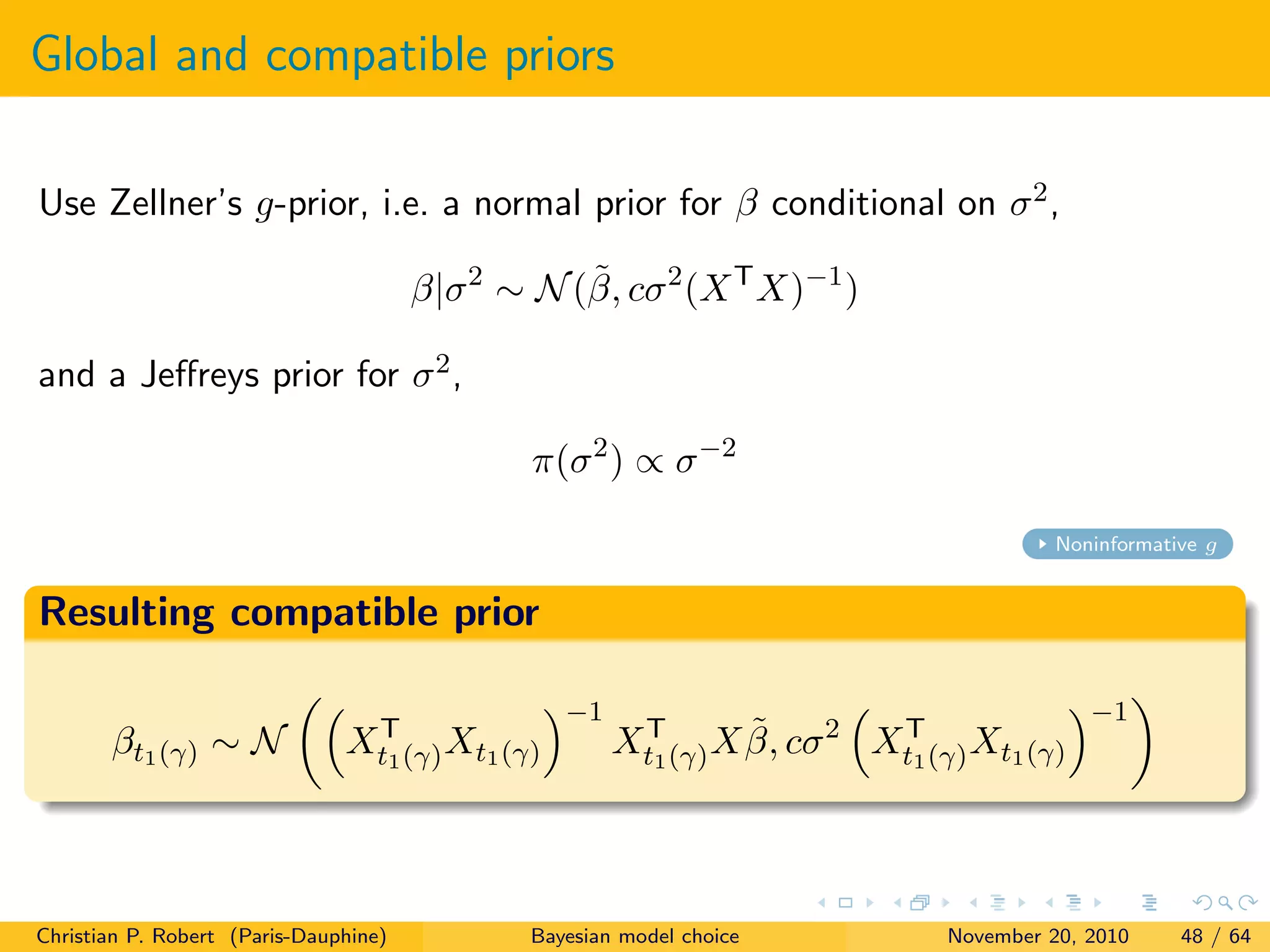Global and compatible priors
Use Zellner’s g-prior, i.e. a normal prior for β conditional on σ2,
β|σ2
∼ N(˜β, cσ2
(XT
X)−1
)
and a Jeﬀreys prior for σ2,
π(σ2
) ∝ σ−2
Noninformative g
Resulting compatible prior
βt1(γ) ∼ N XT
t1(γ)Xt1(γ)
−1
XT
t1(γ)X ˜β, cσ2
XT
t1(γ)Xt1(γ)
−1
Christian P. Robert (Paris-Dauphine) Bayesian model choice November 20, 2010 48 / 64
 
