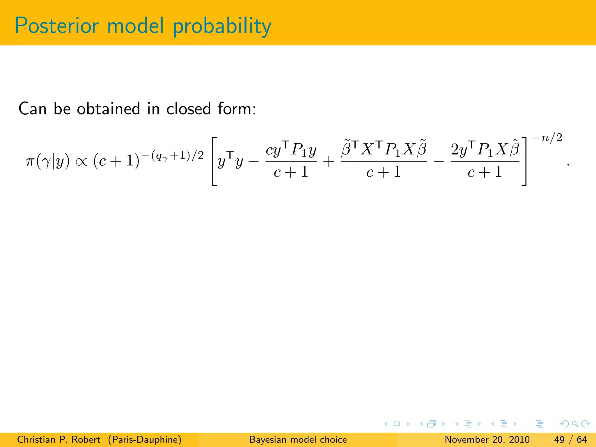 Posterior model probability
Can be obtained in closed form:
π(γ|y) ∝ (c + 1)−(qγ +1)/2
yT
y −
cyT
P1y
c + 1
+
˜βT
XT
P1X ˜β
c + 1
−
2yT
P1X ˜β
c + 1
−n/2
.
Christian P. Robert (Paris-Dauphine) Bayesian model choice November 20, 2010 49 / 64
 