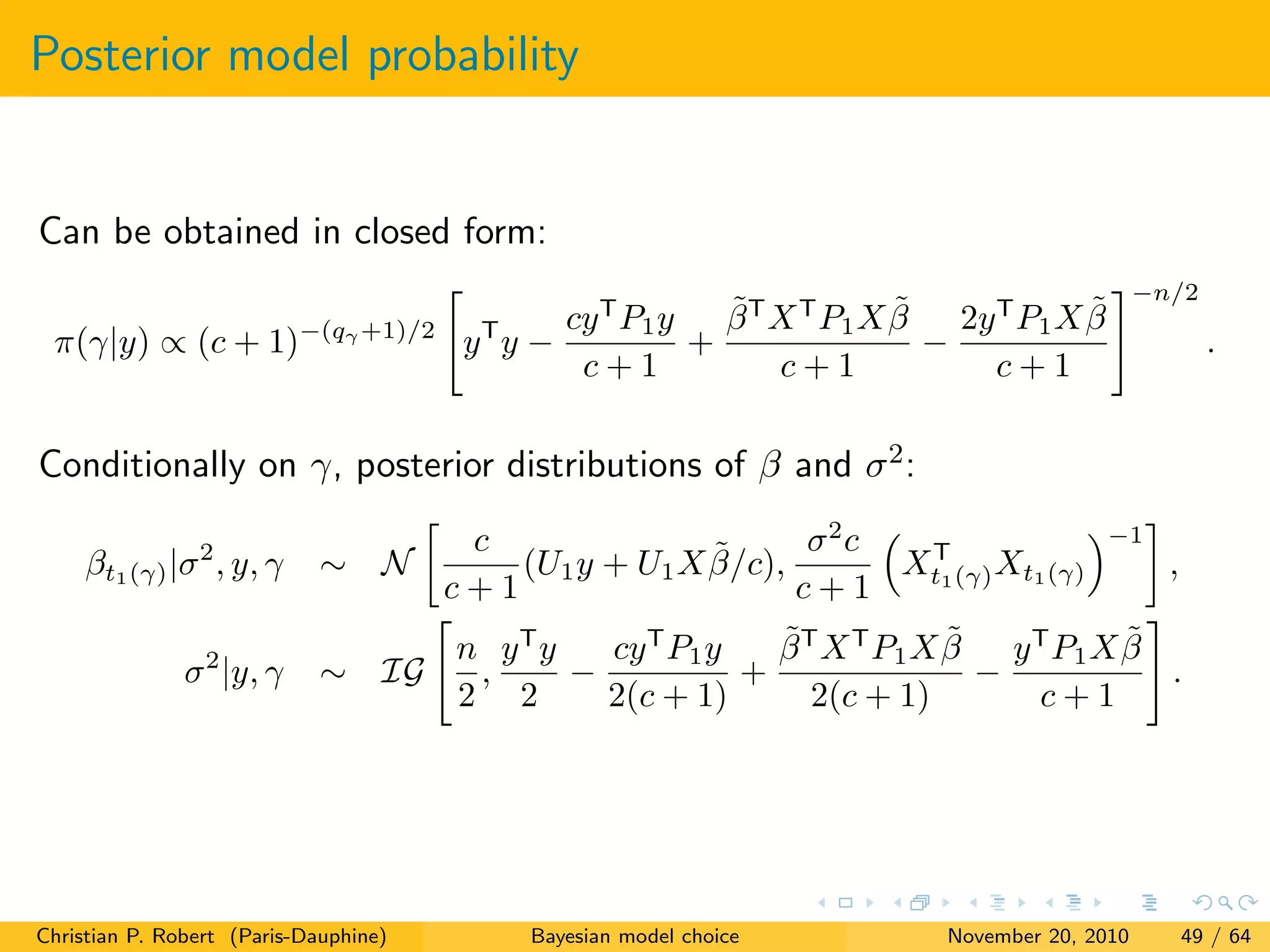 Posterior model probability
Can be obtained in closed form:
π(γ|y) ∝ (c + 1)−(qγ +1)/2
yT
y −
cyT
P1y
c + 1
+
˜βT
XT
P1X ˜β
c + 1
−
2yT
P1X ˜β
c + 1
−n/2
.
Conditionally on γ, posterior distributions of β and σ2:
βt1(γ)|σ2
, y, γ ∼ N
c
c + 1
(U1y + U1X ˜β/c),
σ2
c
c + 1
XT
t1(γ)Xt1(γ)
−1
,
σ2
|y, γ ∼ IG
n
2
,
yT
y
2
−
cyT
P1y
2(c + 1)
+
˜βT
XT
P1X ˜β
2(c + 1)
−
yT
P1X ˜β
c + 1
.
Christian P. Robert (Paris-Dauphine) Bayesian model choice November 20, 2010 49 / 64
 