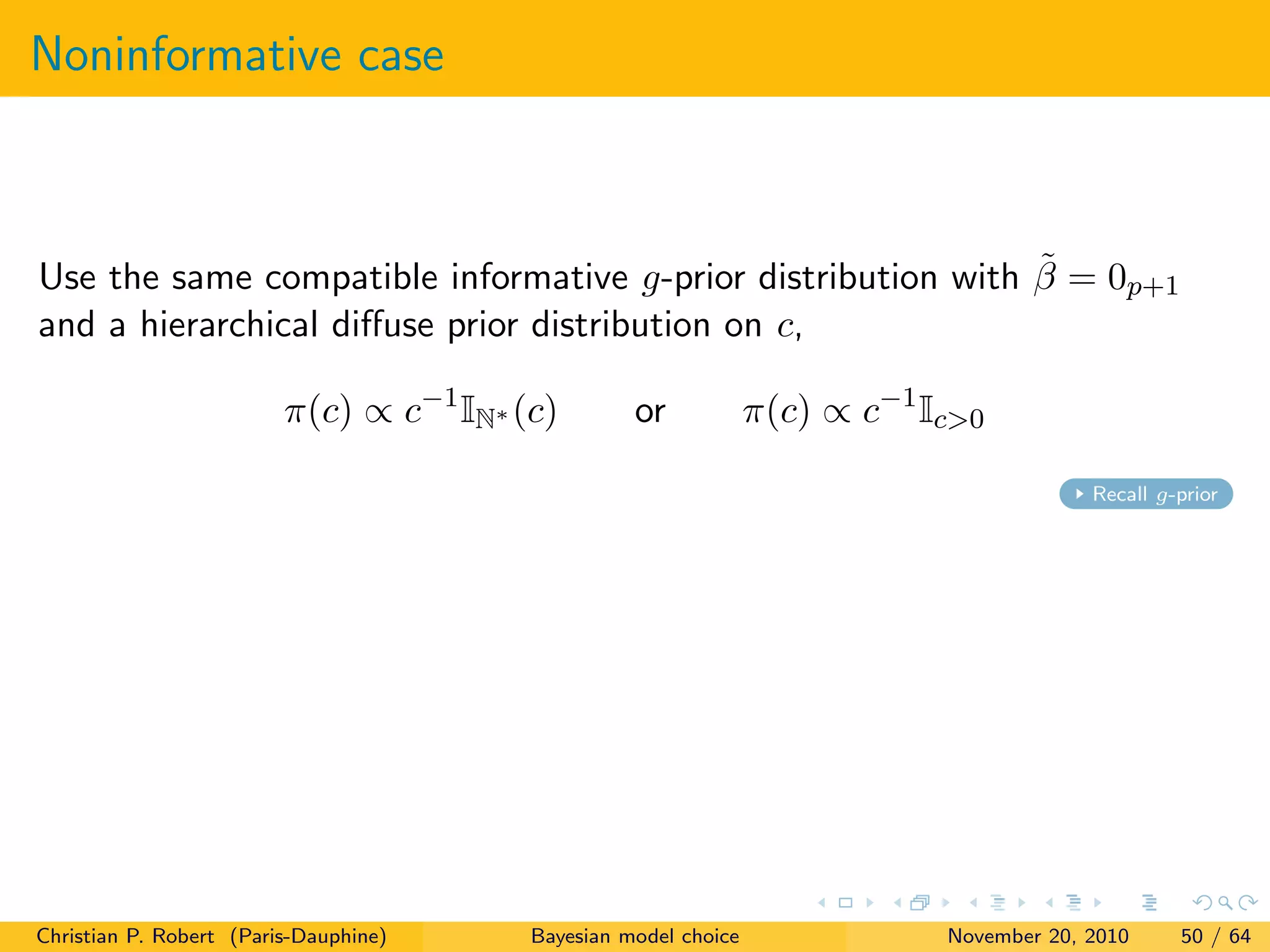 Noninformative case
Use the same compatible informative g-prior distribution with ˜β = 0p+1
and a hierarchical diﬀuse prior distribution on c,
π(c) ∝ c−1
IN∗ (c) or π(c) ∝ c−1
Ic>0
Recall g-prior
Christian P. Robert (Paris-Dauphine) Bayesian model choice November 20, 2010 50 / 64
 