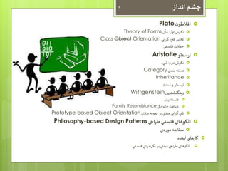 چشم انداز 4 
Plato افلاطون  
ُ 
Theory of Forms مُث 
نگرش اول : ل  
Class Object Orientation کلاس ش ي گرايي  
جملات فلسفي  
Aristotle ارسطو  
نگرش دوم: ش يء  
Category دسته بندي  
Inheritance  
ارسطو و استاد  
Wittgenstein ويتگنشتاين  
فلسفه زبان  
Family Resemblance شباهت خانوادگي  
Prototype-based Object Orientation ش ي گرايي مبتني بر نمونه سازي  
Philosophy-based Design Patterns الگوهاي فلسفي طراحي  
مطالعه موردي  
کارهاي آينده  
الگوهاي طراحي مبتني بر نگرشهاي فلسفي  
 