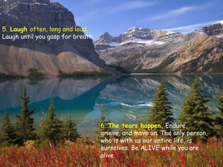 5.  Laugh  often, long and loud.  Laugh until you gasp for breath. 6.  The tears happen.   Endure, grieve, and move on. The only person, who is with us our entire life, is ourselves. Be ALIVE while you are alive.  
