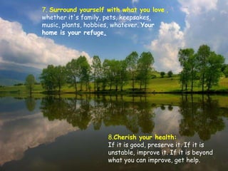 7.  Surround yourself with what you love  ,  whether it's family, pets, keepsakes, music, plants, hobbies, whatever.  Your home is your refuge . 8. Cherish your health:  If it is good, preserve it. If it is unstable, improve it. If it is beyond what you can improve, get help.  