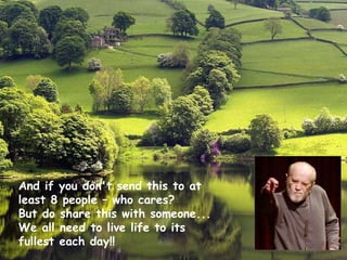 And if you don't send this to at least 8 people – who cares?  But do share this with someone...  We all need to live life to its fullest each day!!  