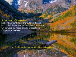 3. Continuez d’apprendre .   Les ordinateurs, la couture, le jardinage, etc... Ne laissez pas votre cerveau au repos  ‘un cerveau au repos amène le diable qui s’appelle  Alzheimer.  4. Profitez de toutes les choses simples .   